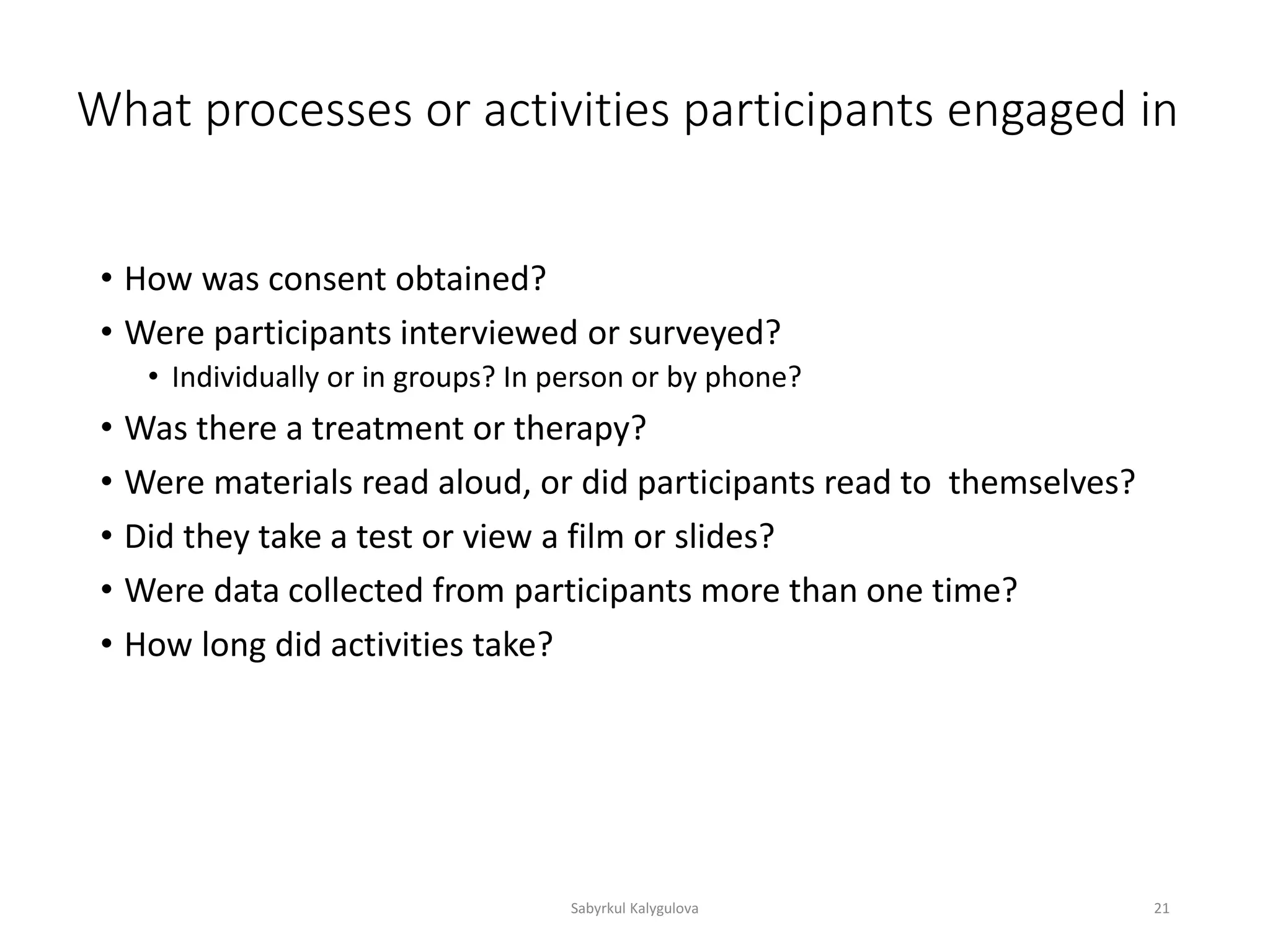 What processes or activities participants engaged in
• How was consent obtained?
• Were participants interviewed or surveyed?
• Individually or in groups? In person or by phone?
• Was there a treatment or therapy?
• Were materials read aloud, or did participants read to themselves?
• Did they take a test or view a film or slides?
• Were data collected from participants more than one time?
• How long did activities take?
Sabyrkul Kalygulova 21
 