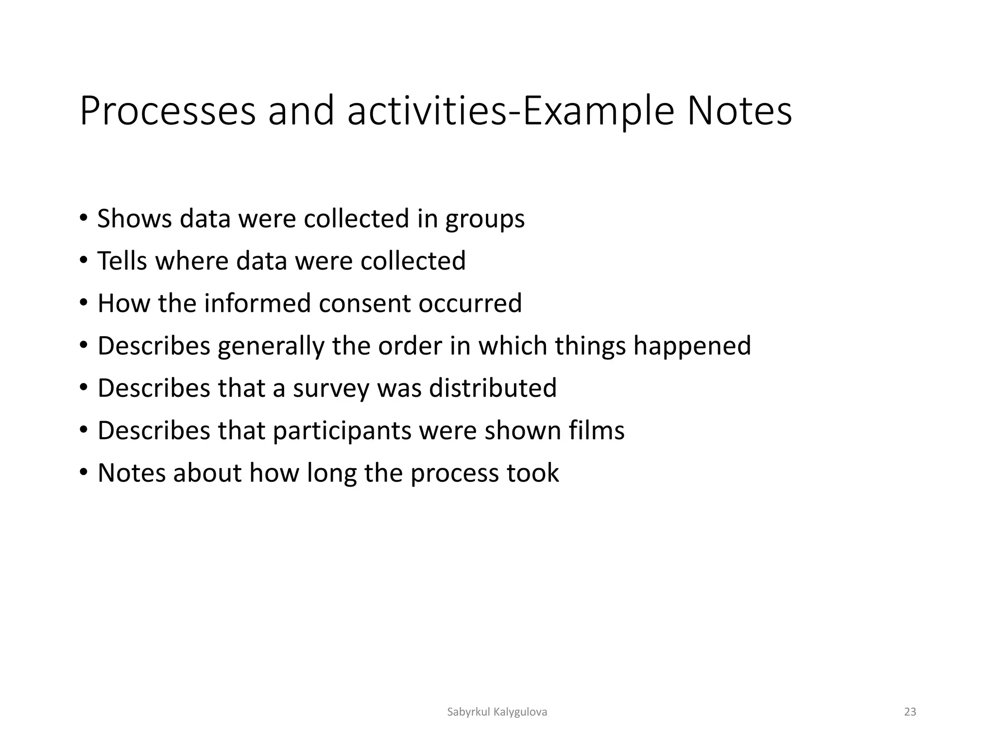 Processes and activities-Example Notes
• Shows data were collected in groups
• Tells where data were collected
• How the informed consent occurred
• Describes generally the order in which things happened
• Describes that a survey was distributed
• Describes that participants were shown films
• Notes about how long the process took
Sabyrkul Kalygulova 23
 
