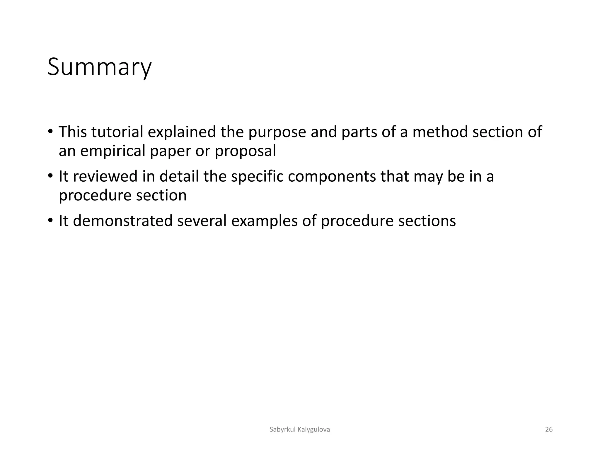 Summary
• This tutorial explained the purpose and parts of a method section of
an empirical paper or proposal
• It reviewed in detail the specific components that may be in a
procedure section
• It demonstrated several examples of procedure sections
Sabyrkul Kalygulova 26
 