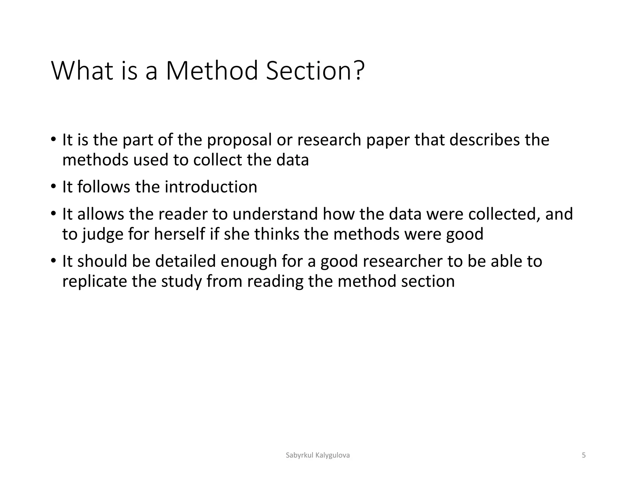 What is a Method Section?
• It is the part of the proposal or research paper that describes the
methods used to collect the data
• It follows the introduction
• It allows the reader to understand how the data were collected, and
to judge for herself if she thinks the methods were good
• It should be detailed enough for a good researcher to be able to
replicate the study from reading the method section
Sabyrkul Kalygulova 5
 