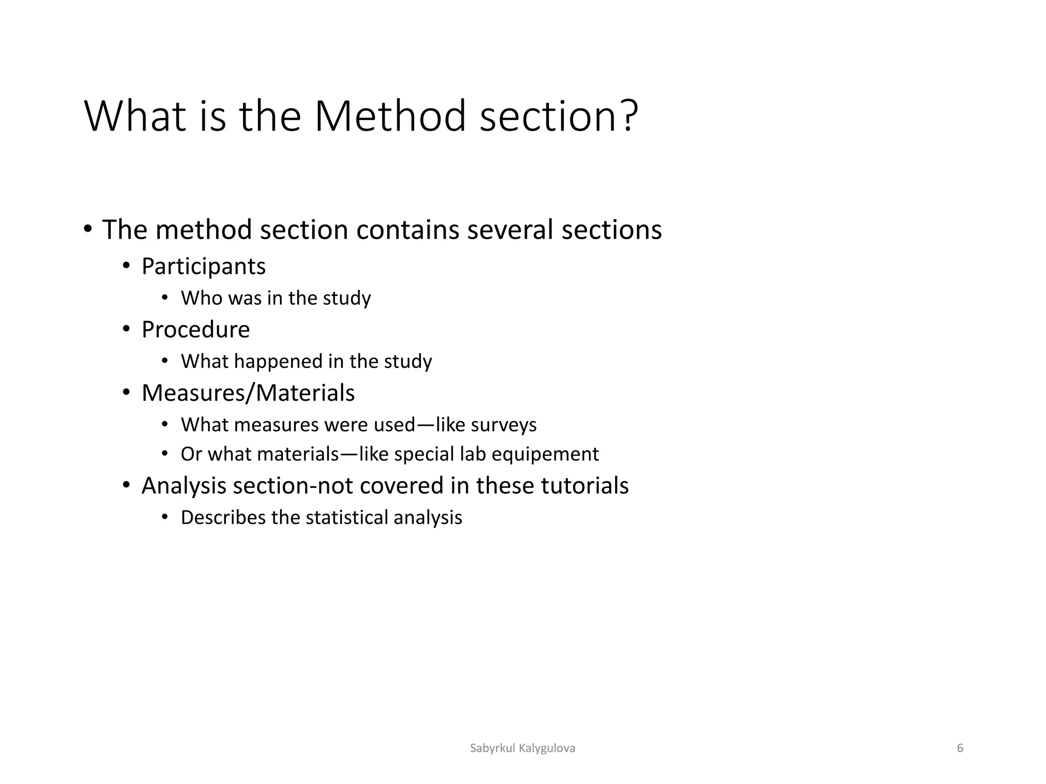 What is the Method section?
• The method section contains several sections
• Participants
• Who was in the study
• Procedure
• What happened in the study
• Measures/Materials
• What measures were used—like surveys
• Or what materials—like special lab equipement
• Analysis section-not covered in these tutorials
• Describes the statistical analysis
Sabyrkul Kalygulova 6
 