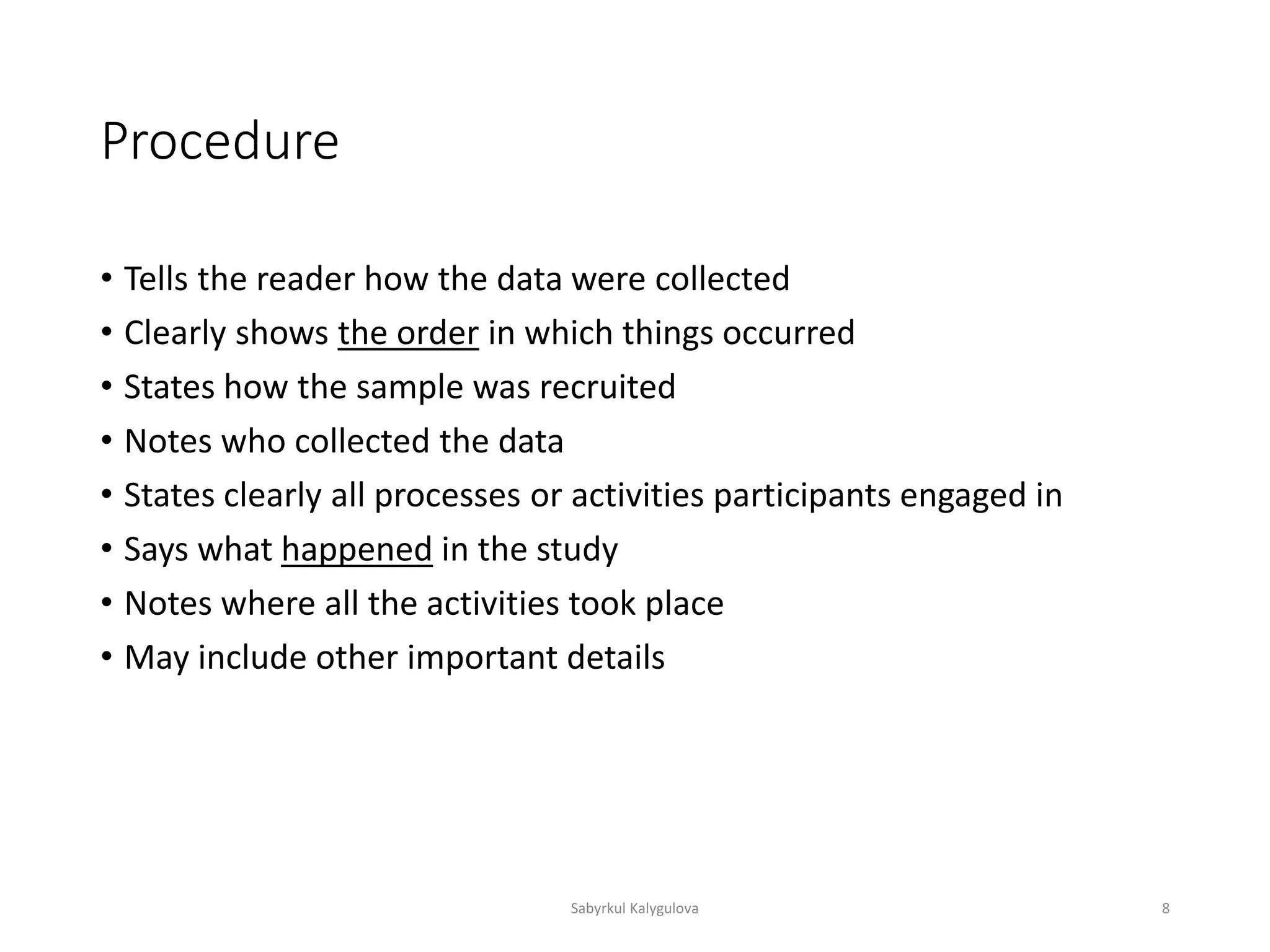 Procedure
• Tells the reader how the data were collected
• Clearly shows the order in which things occurred
• States how the sample was recruited
• Notes who collected the data
• States clearly all processes or activities participants engaged in
• Says what happened in the study
• Notes where all the activities took place
• May include other important details
Sabyrkul Kalygulova 8
 