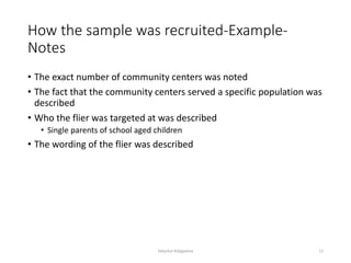 How the sample was recruited-Example-
Notes
• The exact number of community centers was noted
• The fact that the community centers served a specific population was
described
• Who the flier was targeted at was described
• Single parents of school aged children
• The wording of the flier was described
Sabyrkul Kalygulova 12
 