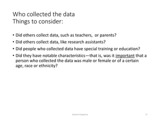 Who collected the data
Things to consider:
• Did others collect data, such as teachers, or parents?
• Did others collect data, like research assistants?
• Did people who collected data have special training or education?
• Did they have notable characteristics—that is, was it important that a
person who collected the data was male or female or of a certain
age, race or ethnicity?
Sabyrkul Kalygulova 15
 