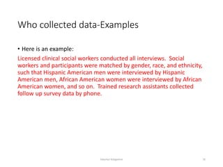 Who collected data-Examples
• Here is an example:
Licensed clinical social workers conducted all interviews. Social
workers and participants were matched by gender, race, and ethnicity,
such that Hispanic American men were interviewed by Hispanic
American men, African American women were interviewed by African
American women, and so on. Trained research assistants collected
follow up survey data by phone.
Sabyrkul Kalygulova 16
 