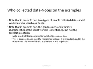 Who collected data-Notes on the examples
• Note that in example one, two types of people collected data—social
workers and research assistants.
• Note that in example one, the gender, race, and ethnicity
characteristics of the social workers is mentioned, but not the
research assistants.
• Note also that this is not mentioned at all in example two.
• This is because in one case the researcher believes it is important, and in the
other cases the researcher did not believe it was important.
Sabyrkul Kalygulova 18
 