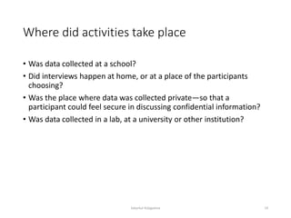 Where did activities take place
• Was data collected at a school?
• Did interviews happen at home, or at a place of the participants
choosing?
• Was the place where data was collected private—so that a
participant could feel secure in discussing confidential information?
• Was data collected in a lab, at a university or other institution?
Sabyrkul Kalygulova 19
 
