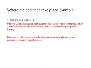 Where did activities take place-Example
• Here are two examples
Interviews took place at participants’ homes, or if they preferred, at an
alternate location of their choice, such as a coffee shop or public
library.
Data were collected at schools, daycare centers and afterschool
programs in a metropolitan area.
Sabyrkul Kalygulova 20
 