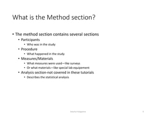 What is the Method section?
• The method section contains several sections
• Participants
• Who was in the study
• Procedure
• What happened in the study
• Measures/Materials
• What measures were used—like surveys
• Or what materials—like special lab equipement
• Analysis section-not covered in these tutorials
• Describes the statistical analysis
Sabyrkul Kalygulova 6
 