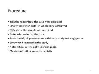 Procedure
• Tells the reader how the data were collected
• Clearly shows the order in which things occurred
• States how the sample was recruited
• Notes who collected the data
• States clearly all processes or activities participants engaged in
• Says what happened in the study
• Notes where all the activities took place
• May include other important details
Sabyrkul Kalygulova 8
 