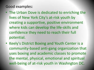Good examples:The Urban Dove is dedicated to enriching the lives of New York City’s at-risk youth by creating a supportive, positive environment where kids can develop the life-skills and confidence they need to reach their full potential.Keely's District Boxing and Youth Center is a community-based anti-gang organization that uses boxing and academic classes to promote the mental, physical, emotional and spiritual well-being of at-risk youth in Washngton DC.