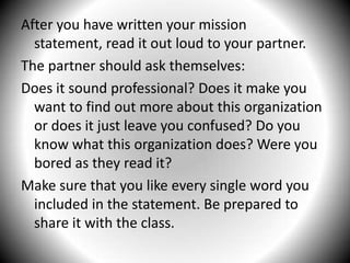 After you have written your mission statement, read it out loud to your partner. The partner should ask themselves:Does it sound professional? Does it make you want to find out more about this organization or does it just leave you confused? Do you know what this organization does? Were you bored as they read it?Make sure that you like every single word you included in the statement. Be prepared to share it with the class.