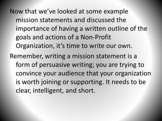 Now that we’ve looked at some example mission statements and discussed the importance of having a written outline of the goals and actions of a Non-Profit Organization, it’s time to write our own.Remember, writing a mission statement is a form of persuasive writing; you are trying to convince your audience that your organization is worth joining or supporting. It needs to be clear, intelligent, and short.