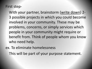 First step-	With your partner, brainstorm (write down) 2-3 possible projects in which you could become involved in your community. These may be problems, concerns, or simply services which people in your community might require or benefit from. Think of people whom you know who need help.ex. To eliminate homelessness	This will be part of your purpose statement.
