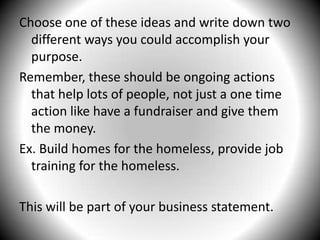 Choose one of these ideas and write down two different ways you could accomplish your purpose.Remember, these should be ongoing actions that help lots of people, not just a one time action like have a fundraiser and give them the money.Ex. Build homes for the homeless, provide job training for the homeless.This will be part of your business statement.