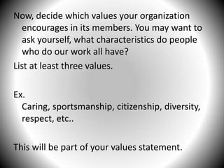 Now, decide which values your organization encourages in its members. You may want to ask yourself, what characteristics do people who do our work all have?List at least three values.Ex. Caring, sportsmanship, citizenship, diversity,   respect, etc.. This will be part of your values statement.