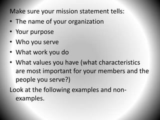 Make sure your mission statement tells:The name of your organizationYour purposeWho you serveWhat work you doWhat values you have (what characteristics are most important for your members and the people you serve?)Look at the following examples and non-examples.