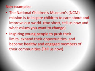 Non-examples: The National Children’s Museum’s (NCM) mission is to inspire children to care about and improve our world. (too short, tell us how and what values you want to change)Inspiring young people to push their limits, expand their opportunities, and become healthy and engaged members of their communities (Tell us how)
