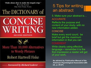 5 Tips for writing
an abstract
5. Make sure your abstract is…
ACCURATE
Reflects the purpose and
content of your study, with no
new information added.
CONCISE
Make every word count; be
brief but get the maximum
information in that you can
COHERENT
Write clearly using effective
language – remember it is the
first impression a reader will get
of your work.
As advised by Publication Manual of the
American Psychological Association (6th
ed., p. 25-27)

 