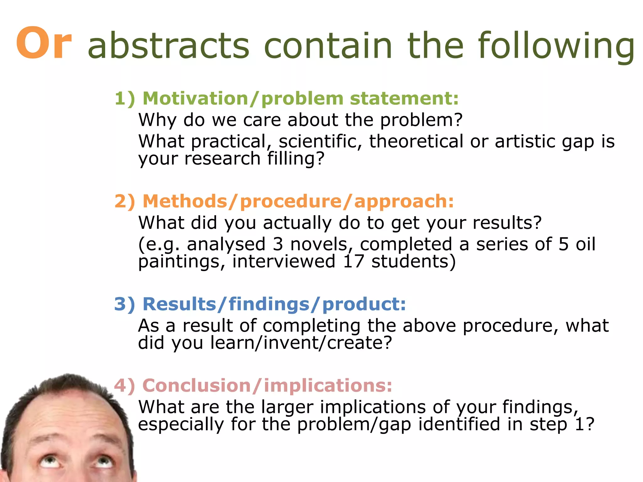 Or abstracts contain the following
1) Motivation/problem statement:
Why do we care about the problem?
What practical, scientific, theoretical or artistic gap is
your research filling?
2) Methods/procedure/approach:
What did you actually do to get your results?
(e.g. analysed 3 novels, completed a series of 5 oil
paintings, interviewed 17 students)
3) Results/findings/product:
As a result of completing the above procedure, what
did you learn/invent/create?
4) Conclusion/implications:
What are the larger implications of your findings,
especially for the problem/gap identified in step 1?
 