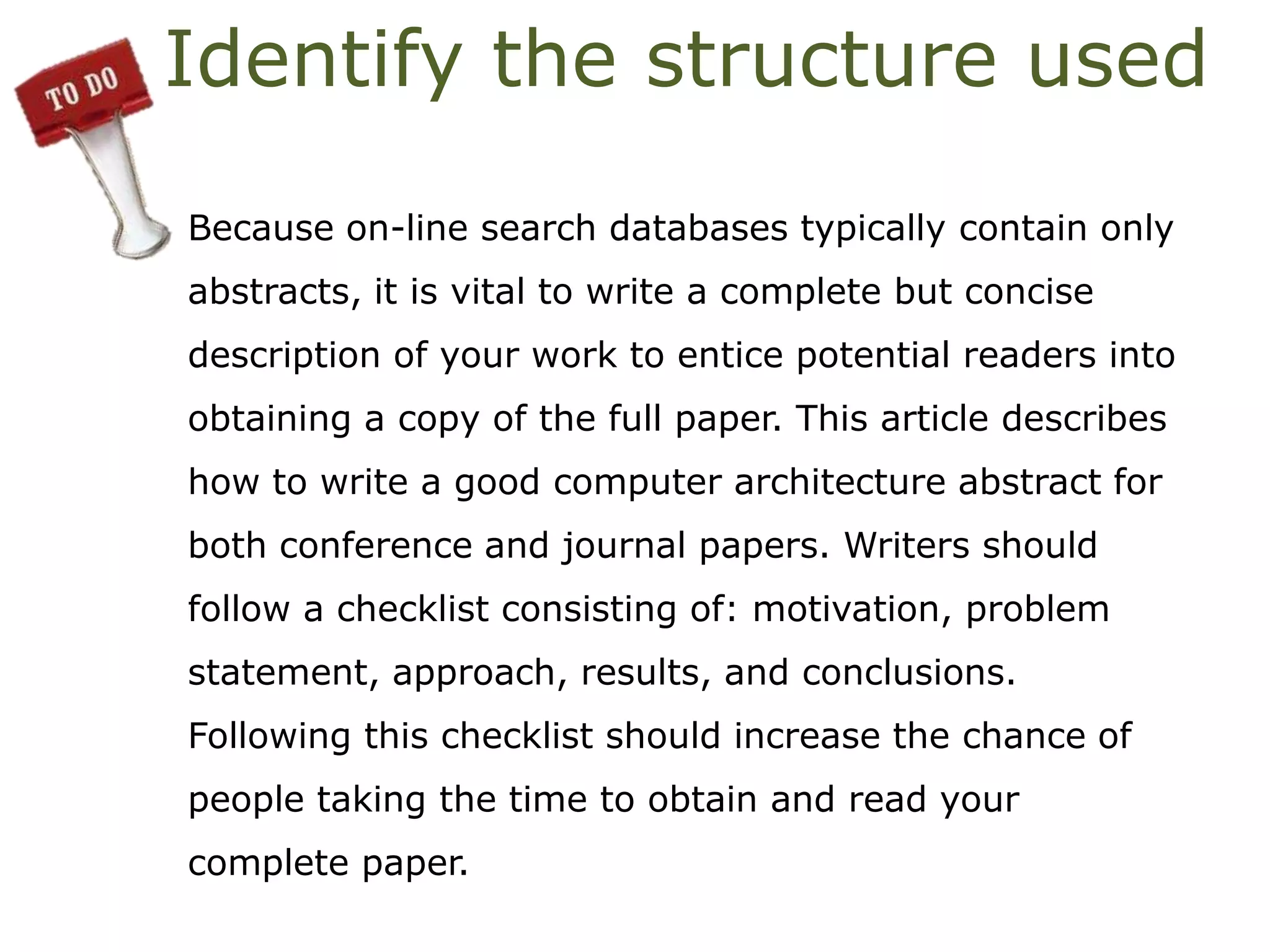 Identify the structure used
Because on-line search databases typically contain only
abstracts, it is vital to write a complete but concise
description of your work to entice potential readers into
obtaining a copy of the full paper. This article describes
how to write a good computer architecture abstract for
both conference and journal papers. Writers should
follow a checklist consisting of: motivation, problem
statement, approach, results, and conclusions.
Following this checklist should increase the chance of
people taking the time to obtain and read your
complete paper.
 
