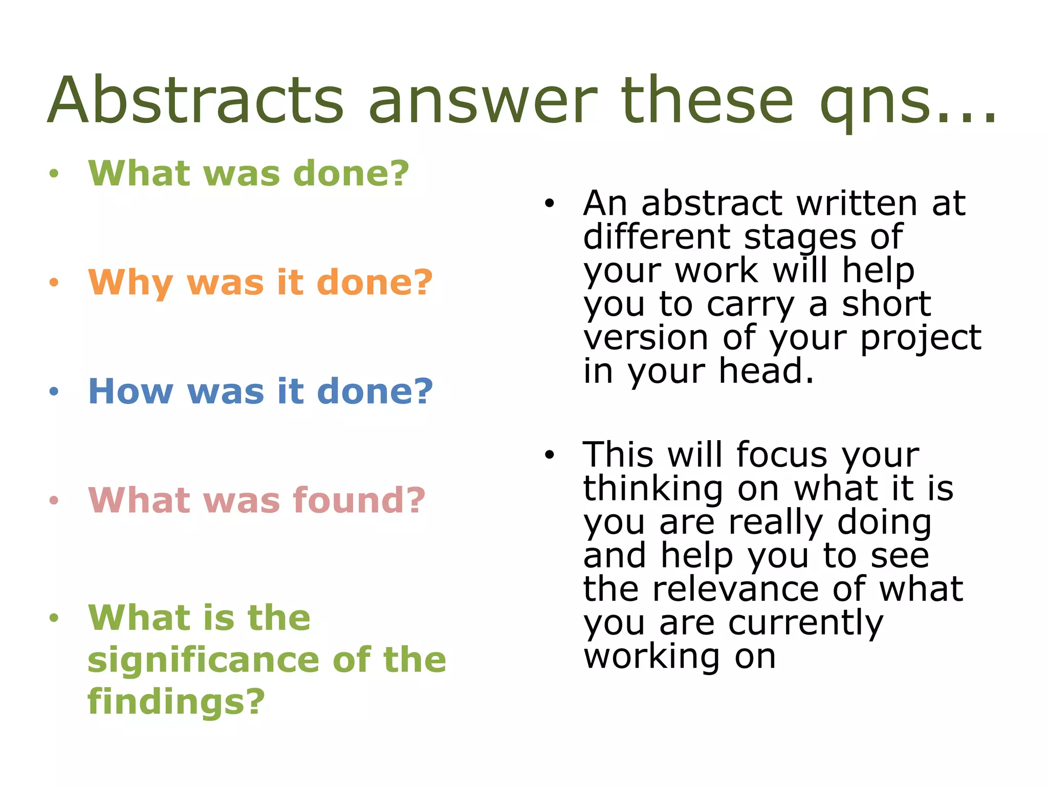 Abstracts answer these qns...
• What was done?
• Why was it done?
• How was it done?
• What was found?
• What is the
significance of the
findings?
• An abstract written at
different stages of
your work will help
you to carry a short
version of your project
in your head.
• This will focus your
thinking on what it is
you are really doing
and help you to see
the relevance of what
you are currently
working on
 