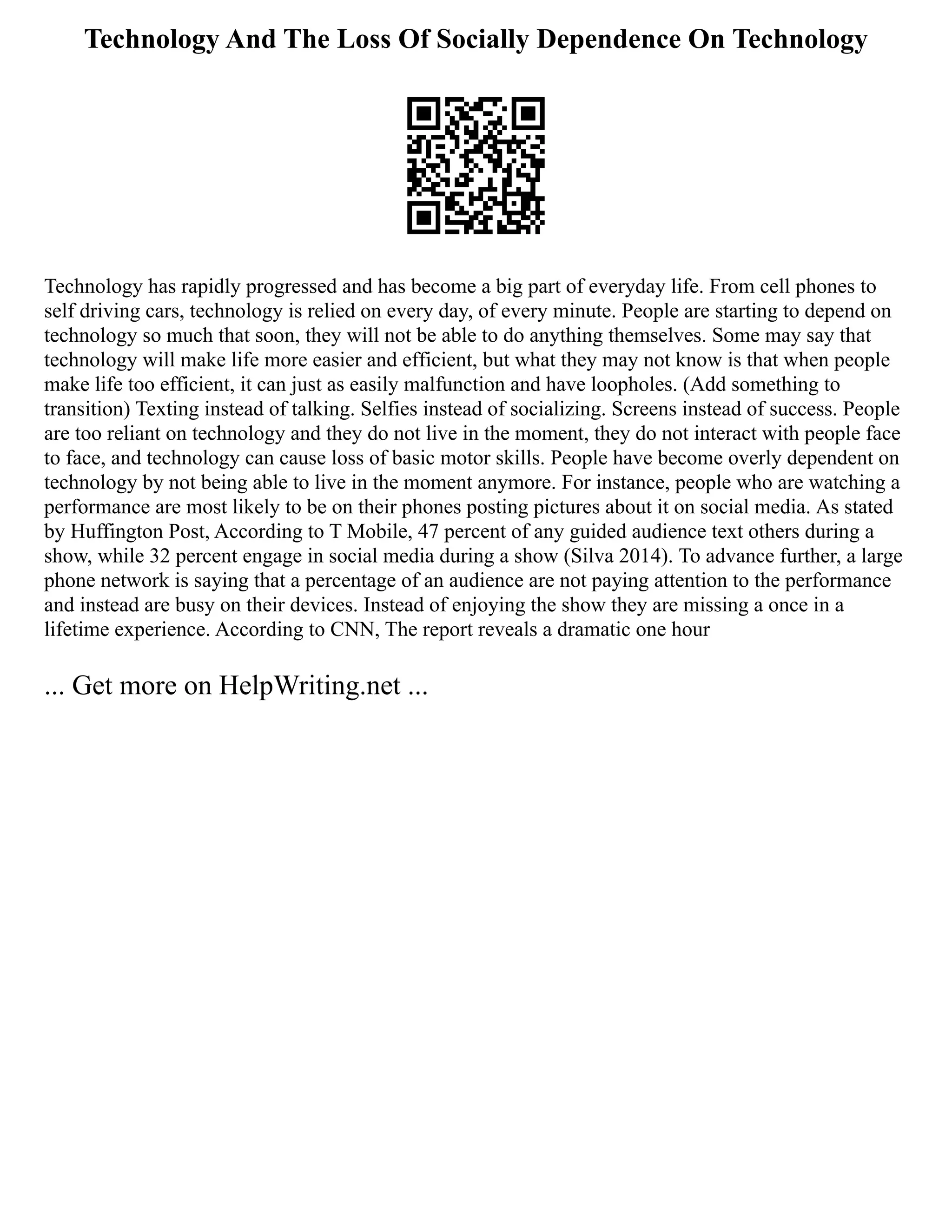 Technology And The Loss Of Socially Dependence On Technology
Technology has rapidly progressed and has become a big part of everyday life. From cell phones to
self driving cars, technology is relied on every day, of every minute. People are starting to depend on
technology so much that soon, they will not be able to do anything themselves. Some may say that
technology will make life more easier and efficient, but what they may not know is that when people
make life too efficient, it can just as easily malfunction and have loopholes. (Add something to
transition) Texting instead of talking. Selfies instead of socializing. Screens instead of success. People
are too reliant on technology and they do not live in the moment, they do not interact with people face
to face, and technology can cause loss of basic motor skills. People have become overly dependent on
technology by not being able to live in the moment anymore. For instance, people who are watching a
performance are most likely to be on their phones posting pictures about it on social media. As stated
by Huffington Post, According to T Mobile, 47 percent of any guided audience text others during a
show, while 32 percent engage in social media during a show (Silva 2014). To advance further, a large
phone network is saying that a percentage of an audience are not paying attention to the performance
and instead are busy on their devices. Instead of enjoying the show they are missing a once in a
lifetime experience. According to CNN, The report reveals a dramatic one hour
... Get more on HelpWriting.net ...
 