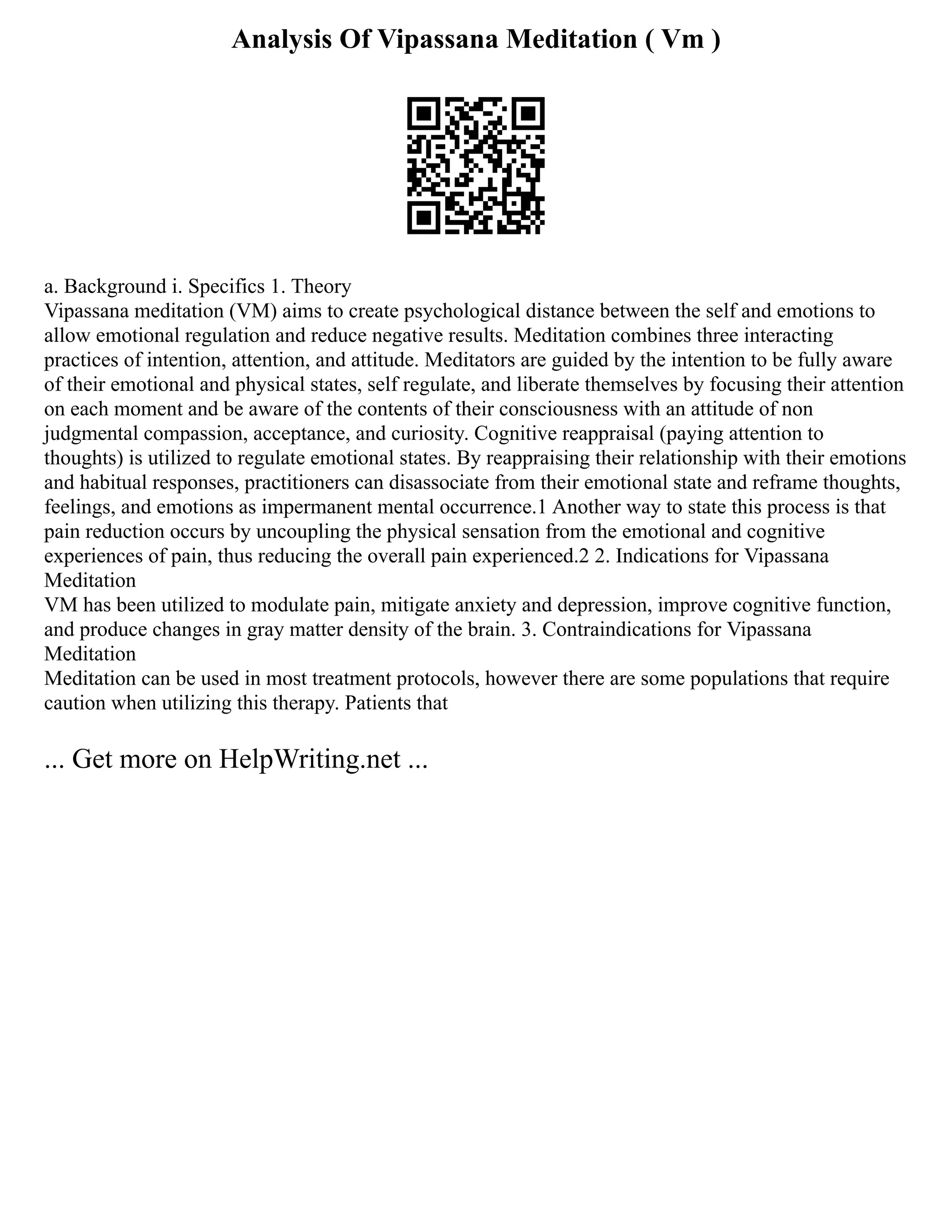 Analysis Of Vipassana Meditation ( Vm )
a. Background i. Specifics 1. Theory
Vipassana meditation (VM) aims to create psychological distance between the self and emotions to
allow emotional regulation and reduce negative results. Meditation combines three interacting
practices of intention, attention, and attitude. Meditators are guided by the intention to be fully aware
of their emotional and physical states, self regulate, and liberate themselves by focusing their attention
on each moment and be aware of the contents of their consciousness with an attitude of non
judgmental compassion, acceptance, and curiosity. Cognitive reappraisal (paying attention to
thoughts) is utilized to regulate emotional states. By reappraising their relationship with their emotions
and habitual responses, practitioners can disassociate from their emotional state and reframe thoughts,
feelings, and emotions as impermanent mental occurrence.1 Another way to state this process is that
pain reduction occurs by uncoupling the physical sensation from the emotional and cognitive
experiences of pain, thus reducing the overall pain experienced.2 2. Indications for Vipassana
Meditation
VM has been utilized to modulate pain, mitigate anxiety and depression, improve cognitive function,
and produce changes in gray matter density of the brain. 3. Contraindications for Vipassana
Meditation
Meditation can be used in most treatment protocols, however there are some populations that require
caution when utilizing this therapy. Patients that
... Get more on HelpWriting.net ...
 
