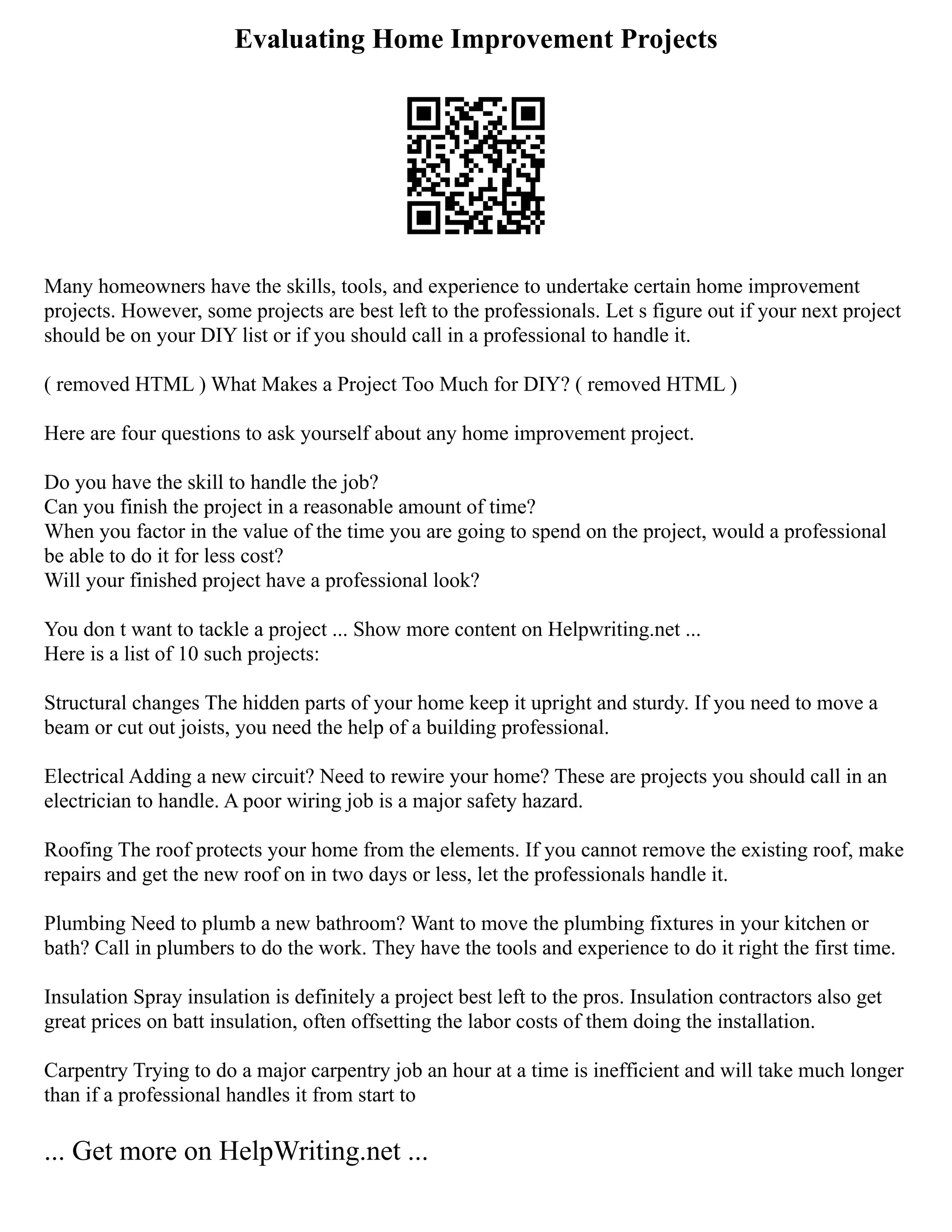 Evaluating Home Improvement Projects
Many homeowners have the skills, tools, and experience to undertake certain home improvement
projects. However, some projects are best left to the professionals. Let s figure out if your next project
should be on your DIY list or if you should call in a professional to handle it.
( removed HTML ) What Makes a Project Too Much for DIY? ( removed HTML )
Here are four questions to ask yourself about any home improvement project.
Do you have the skill to handle the job?
Can you finish the project in a reasonable amount of time?
When you factor in the value of the time you are going to spend on the project, would a professional
be able to do it for less cost?
Will your finished project have a professional look?
You don t want to tackle a project ... Show more content on Helpwriting.net ...
Here is a list of 10 such projects:
Structural changes The hidden parts of your home keep it upright and sturdy. If you need to move a
beam or cut out joists, you need the help of a building professional.
Electrical Adding a new circuit? Need to rewire your home? These are projects you should call in an
electrician to handle. A poor wiring job is a major safety hazard.
Roofing The roof protects your home from the elements. If you cannot remove the existing roof, make
repairs and get the new roof on in two days or less, let the professionals handle it.
Plumbing Need to plumb a new bathroom? Want to move the plumbing fixtures in your kitchen or
bath? Call in plumbers to do the work. They have the tools and experience to do it right the first time.
Insulation Spray insulation is definitely a project best left to the pros. Insulation contractors also get
great prices on batt insulation, often offsetting the labor costs of them doing the installation.
Carpentry Trying to do a major carpentry job an hour at a time is inefficient and will take much longer
than if a professional handles it from start to
... Get more on HelpWriting.net ...
 