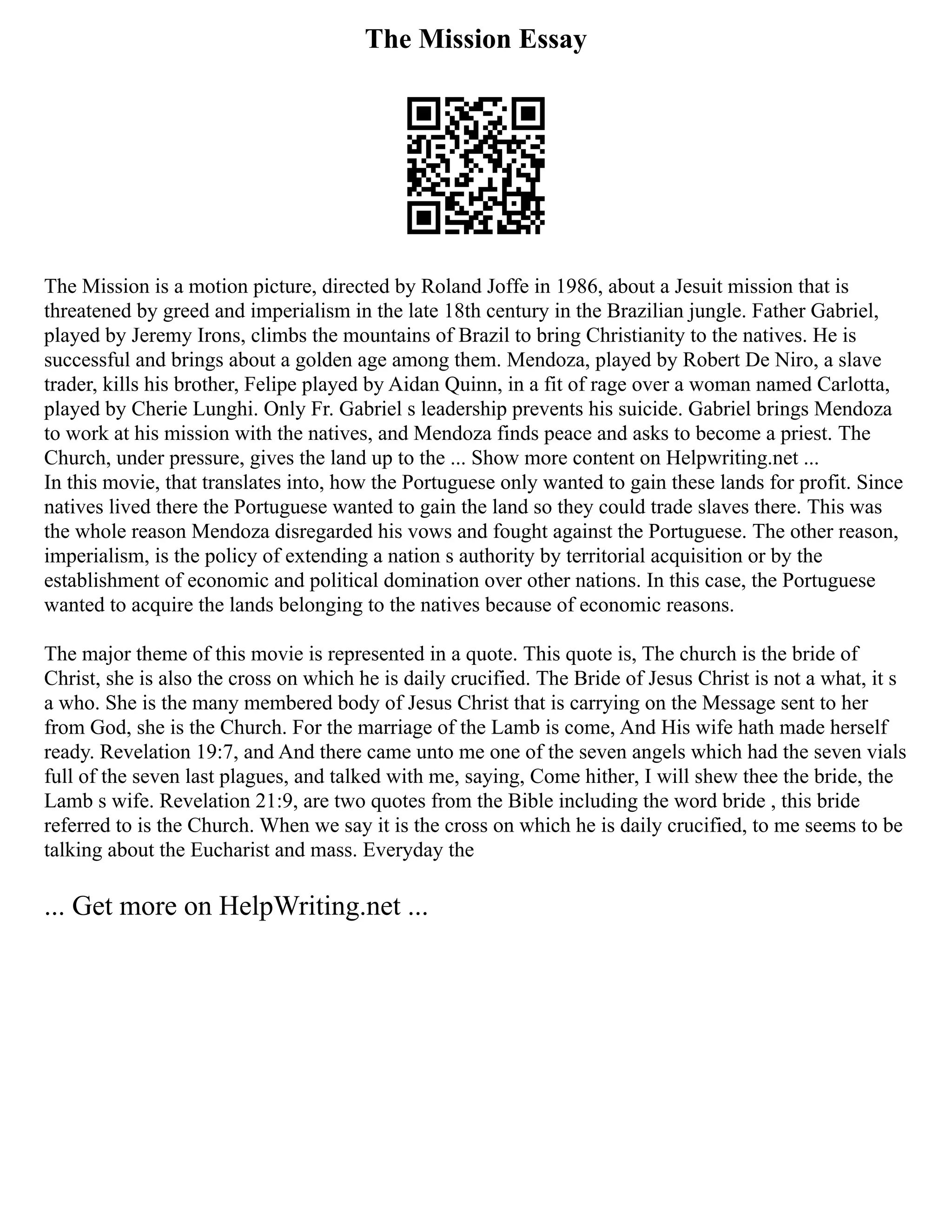 The Mission Essay
The Mission is a motion picture, directed by Roland Joffe in 1986, about a Jesuit mission that is
threatened by greed and imperialism in the late 18th century in the Brazilian jungle. Father Gabriel,
played by Jeremy Irons, climbs the mountains of Brazil to bring Christianity to the natives. He is
successful and brings about a golden age among them. Mendoza, played by Robert De Niro, a slave
trader, kills his brother, Felipe played by Aidan Quinn, in a fit of rage over a woman named Carlotta,
played by Cherie Lunghi. Only Fr. Gabriel s leadership prevents his suicide. Gabriel brings Mendoza
to work at his mission with the natives, and Mendoza finds peace and asks to become a priest. The
Church, under pressure, gives the land up to the ... Show more content on Helpwriting.net ...
In this movie, that translates into, how the Portuguese only wanted to gain these lands for profit. Since
natives lived there the Portuguese wanted to gain the land so they could trade slaves there. This was
the whole reason Mendoza disregarded his vows and fought against the Portuguese. The other reason,
imperialism, is the policy of extending a nation s authority by territorial acquisition or by the
establishment of economic and political domination over other nations. In this case, the Portuguese
wanted to acquire the lands belonging to the natives because of economic reasons.
The major theme of this movie is represented in a quote. This quote is, The church is the bride of
Christ, she is also the cross on which he is daily crucified. The Bride of Jesus Christ is not a what, it s
a who. She is the many membered body of Jesus Christ that is carrying on the Message sent to her
from God, she is the Church. For the marriage of the Lamb is come, And His wife hath made herself
ready. Revelation 19:7, and And there came unto me one of the seven angels which had the seven vials
full of the seven last plagues, and talked with me, saying, Come hither, I will shew thee the bride, the
Lamb s wife. Revelation 21:9, are two quotes from the Bible including the word bride , this bride
referred to is the Church. When we say it is the cross on which he is daily crucified, to me seems to be
talking about the Eucharist and mass. Everyday the
... Get more on HelpWriting.net ...
 