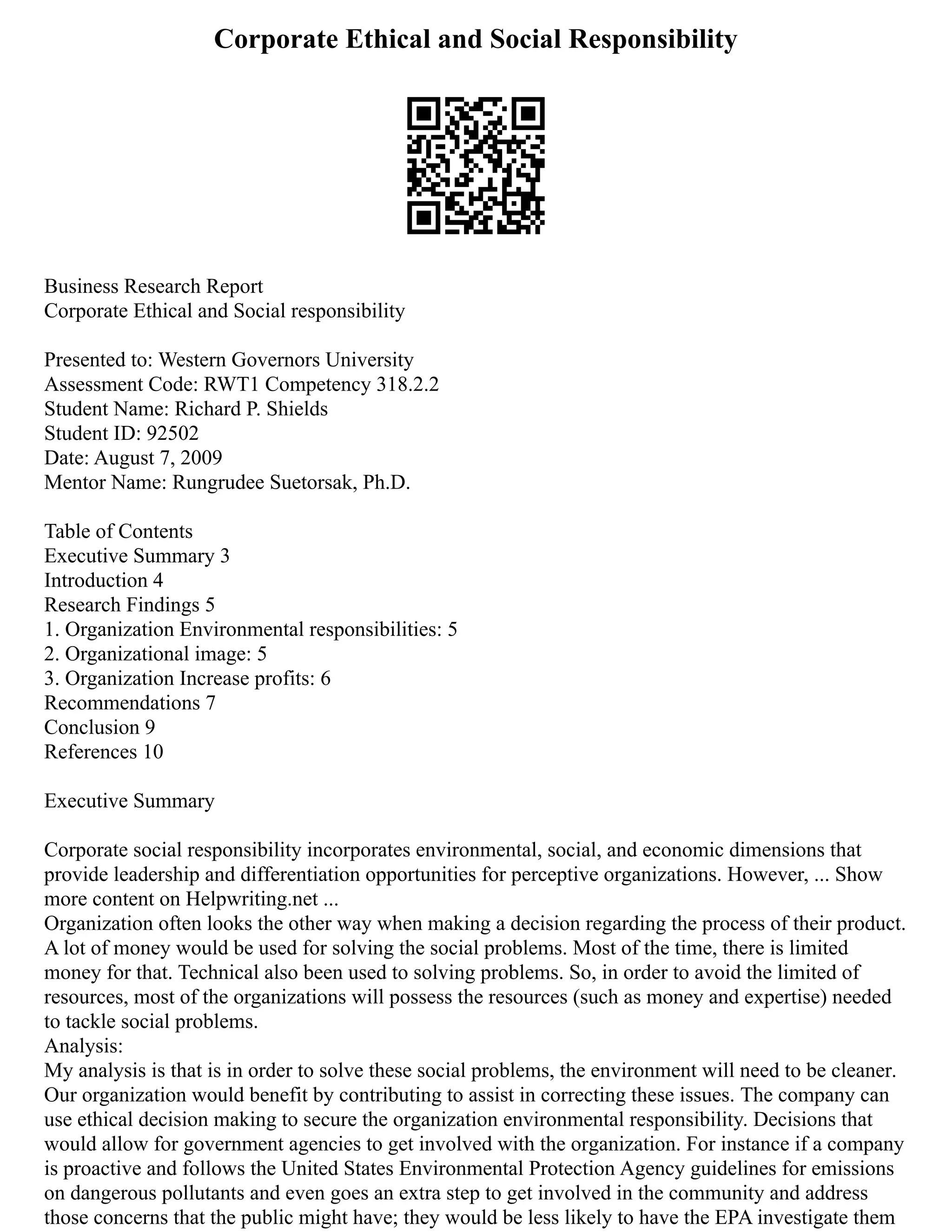 Corporate Ethical and Social Responsibility
Business Research Report
Corporate Ethical and Social responsibility
Presented to: Western Governors University
Assessment Code: RWT1 Competency 318.2.2
Student Name: Richard P. Shields
Student ID: 92502
Date: August 7, 2009
Mentor Name: Rungrudee Suetorsak, Ph.D.
Table of Contents
Executive Summary 3
Introduction 4
Research Findings 5
1. Organization Environmental responsibilities: 5
2. Organizational image: 5
3. Organization Increase profits: 6
Recommendations 7
Conclusion 9
References 10
Executive Summary
Corporate social responsibility incorporates environmental, social, and economic dimensions that
provide leadership and differentiation opportunities for perceptive organizations. However, ... Show
more content on Helpwriting.net ...
Organization often looks the other way when making a decision regarding the process of their product.
A lot of money would be used for solving the social problems. Most of the time, there is limited
money for that. Technical also been used to solving problems. So, in order to avoid the limited of
resources, most of the organizations will possess the resources (such as money and expertise) needed
to tackle social problems.
Analysis:
My analysis is that is in order to solve these social problems, the environment will need to be cleaner.
Our organization would benefit by contributing to assist in correcting these issues. The company can
use ethical decision making to secure the organization environmental responsibility. Decisions that
would allow for government agencies to get involved with the organization. For instance if a company
is proactive and follows the United States Environmental Protection Agency‎guidelines for emissions
on dangerous pollutants and even goes an extra step to get involved in the community and address
those concerns that the public might have; they would be less likely to have the EPA investigate them
 