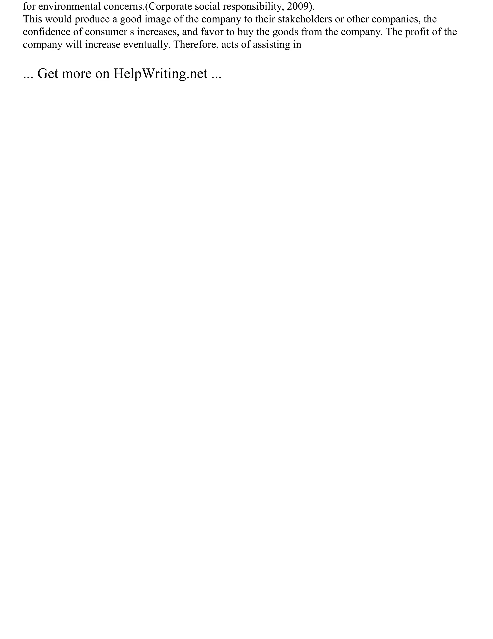 for environmental concerns.(Corporate social responsibility, 2009).
This would produce a good image of the company to their stakeholders or other companies, the
confidence of consumer s increases, and favor to buy the goods from the company. The profit of the
company will increase eventually. Therefore, acts of assisting in
... Get more on HelpWriting.net ...
 