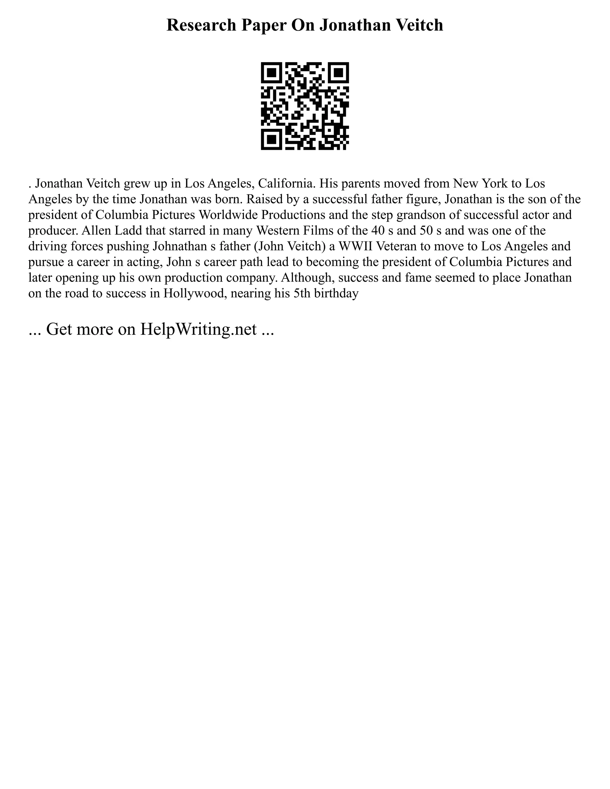 Research Paper On Jonathan Veitch
. Jonathan Veitch grew up in Los Angeles, California. His parents moved from New York to Los
Angeles by the time Jonathan was born. Raised by a successful father figure, Jonathan is the son of the
president of Columbia Pictures Worldwide Productions and the step grandson of successful actor and
producer. Allen Ladd that starred in many Western Films of the 40 s and 50 s and was one of the
driving forces pushing Johnathan s father (John Veitch) a WWII Veteran to move to Los Angeles and
pursue a career in acting, John s career path lead to becoming the president of Columbia Pictures and
later opening up his own production company. Although, success and fame seemed to place Jonathan
on the road to success in Hollywood, nearing his 5th birthday
... Get more on HelpWriting.net ...
 