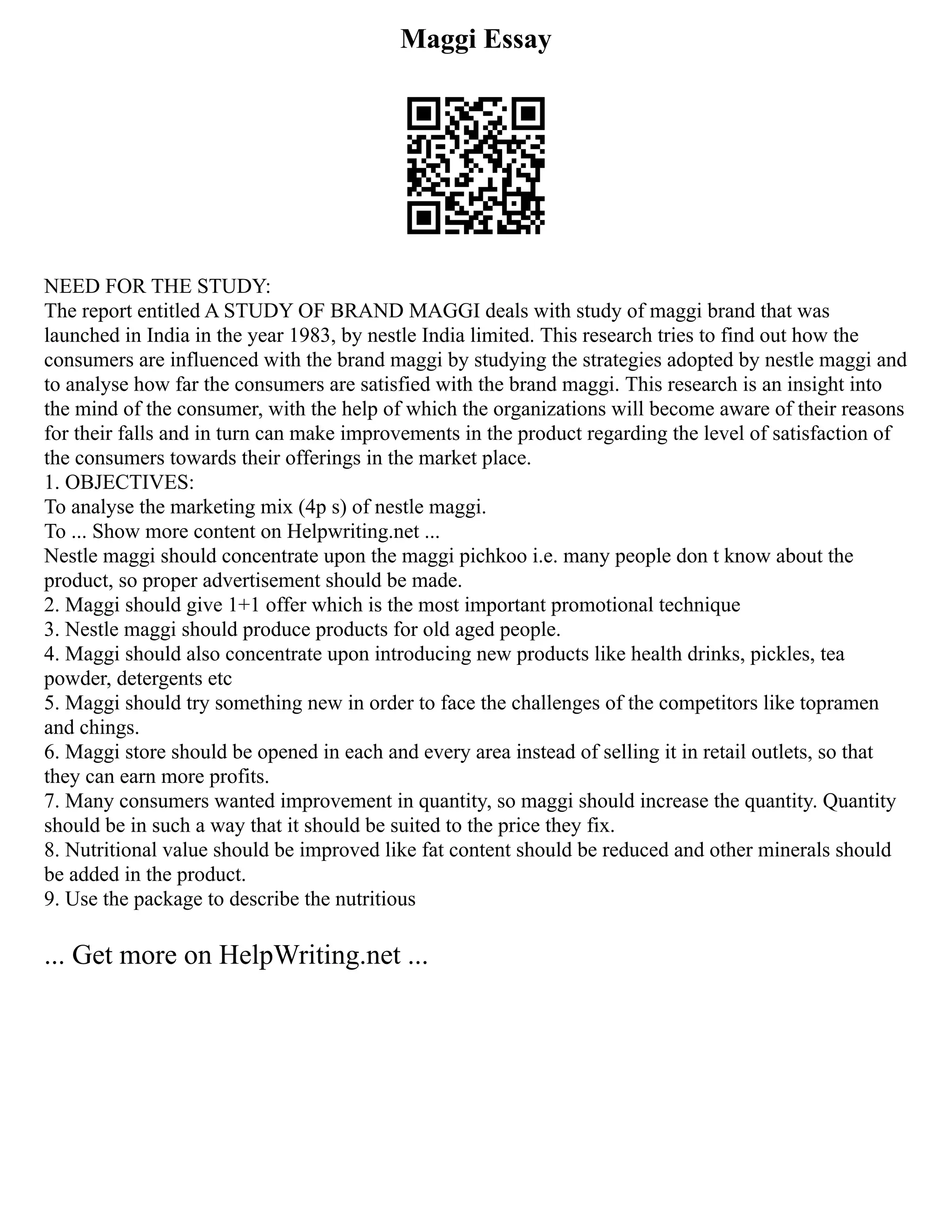 Maggi Essay
NEED FOR THE STUDY:
The report entitled A STUDY OF BRAND MAGGI deals with study of maggi brand that was
launched in India in the year 1983, by nestle India limited. This research tries to find out how the
consumers are influenced with the brand maggi by studying the strategies adopted by nestle maggi and
to analyse how far the consumers are satisfied with the brand maggi. This research is an insight into
the mind of the consumer, with the help of which the organizations will become aware of their reasons
for their falls and in turn can make improvements in the product regarding the level of satisfaction of
the consumers towards their offerings in the market place.
1. OBJECTIVES:
To analyse the marketing mix (4p s) of nestle maggi.
To ... Show more content on Helpwriting.net ...
Nestle maggi should concentrate upon the maggi pichkoo i.e. many people don t know about the
product, so proper advertisement should be made.
2. Maggi should give 1+1 offer which is the most important promotional technique
3. Nestle maggi should produce products for old aged people.
4. Maggi should also concentrate upon introducing new products like health drinks, pickles, tea
powder, detergents etc
5. Maggi should try something new in order to face the challenges of the competitors like topramen
and chings.
6. Maggi store should be opened in each and every area instead of selling it in retail outlets, so that
they can earn more profits.
7. Many consumers wanted improvement in quantity, so maggi should increase the quantity. Quantity
should be in such a way that it should be suited to the price they fix.
8. Nutritional value should be improved like fat content should be reduced and other minerals should
be added in the product.
9. Use the package to describe the nutritious
... Get more on HelpWriting.net ...
 
