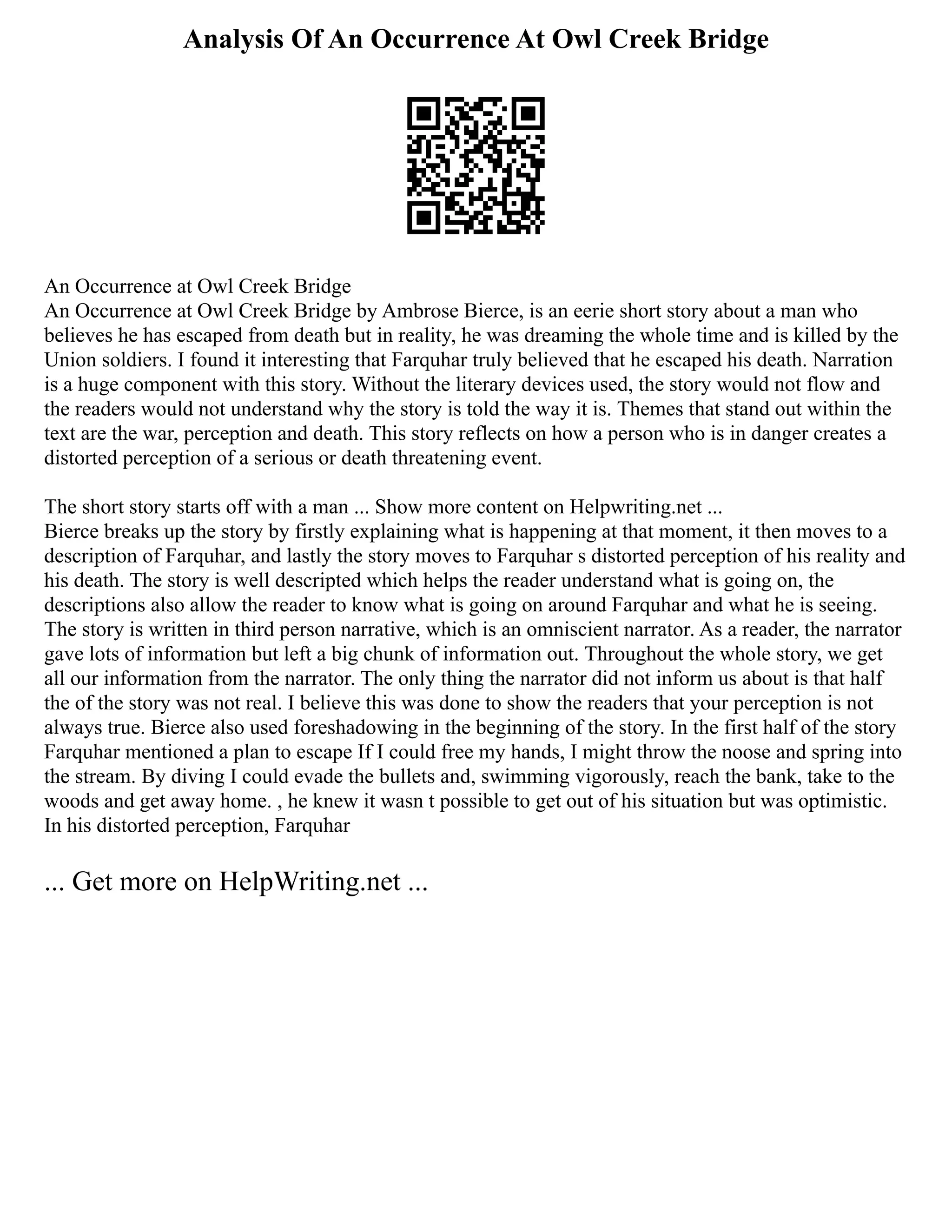 Analysis Of An Occurrence At Owl Creek Bridge
An Occurrence at Owl Creek Bridge
An Occurrence at Owl Creek Bridge by Ambrose Bierce, is an eerie short story about a man who
believes he has escaped from death but in reality, he was dreaming the whole time and is killed by the
Union soldiers. I found it interesting that Farquhar truly believed that he escaped his death. Narration
is a huge component with this story. Without the literary devices used, the story would not flow and
the readers would not understand why the story is told the way it is. Themes that stand out within the
text are the war, perception and death. This story reflects on how a person who is in danger creates a
distorted perception of a serious or death threatening event.
The short story starts off with a man ... Show more content on Helpwriting.net ...
Bierce breaks up the story by firstly explaining what is happening at that moment, it then moves to a
description of Farquhar, and lastly the story moves to Farquhar s distorted perception of his reality and
his death. The story is well descripted which helps the reader understand what is going on, the
descriptions also allow the reader to know what is going on around Farquhar and what he is seeing.
The story is written in third person narrative, which is an omniscient narrator. As a reader, the narrator
gave lots of information but left a big chunk of information out. Throughout the whole story, we get
all our information from the narrator. The only thing the narrator did not inform us about is that half
the of the story was not real. I believe this was done to show the readers that your perception is not
always true. Bierce also used foreshadowing in the beginning of the story. In the first half of the story
Farquhar mentioned a plan to escape If I could free my hands, I might throw the noose and spring into
the stream. By diving I could evade the bullets and, swimming vigorously, reach the bank, take to the
woods and get away home. , he knew it wasn t possible to get out of his situation but was optimistic.
In his distorted perception, Farquhar
... Get more on HelpWriting.net ...
 