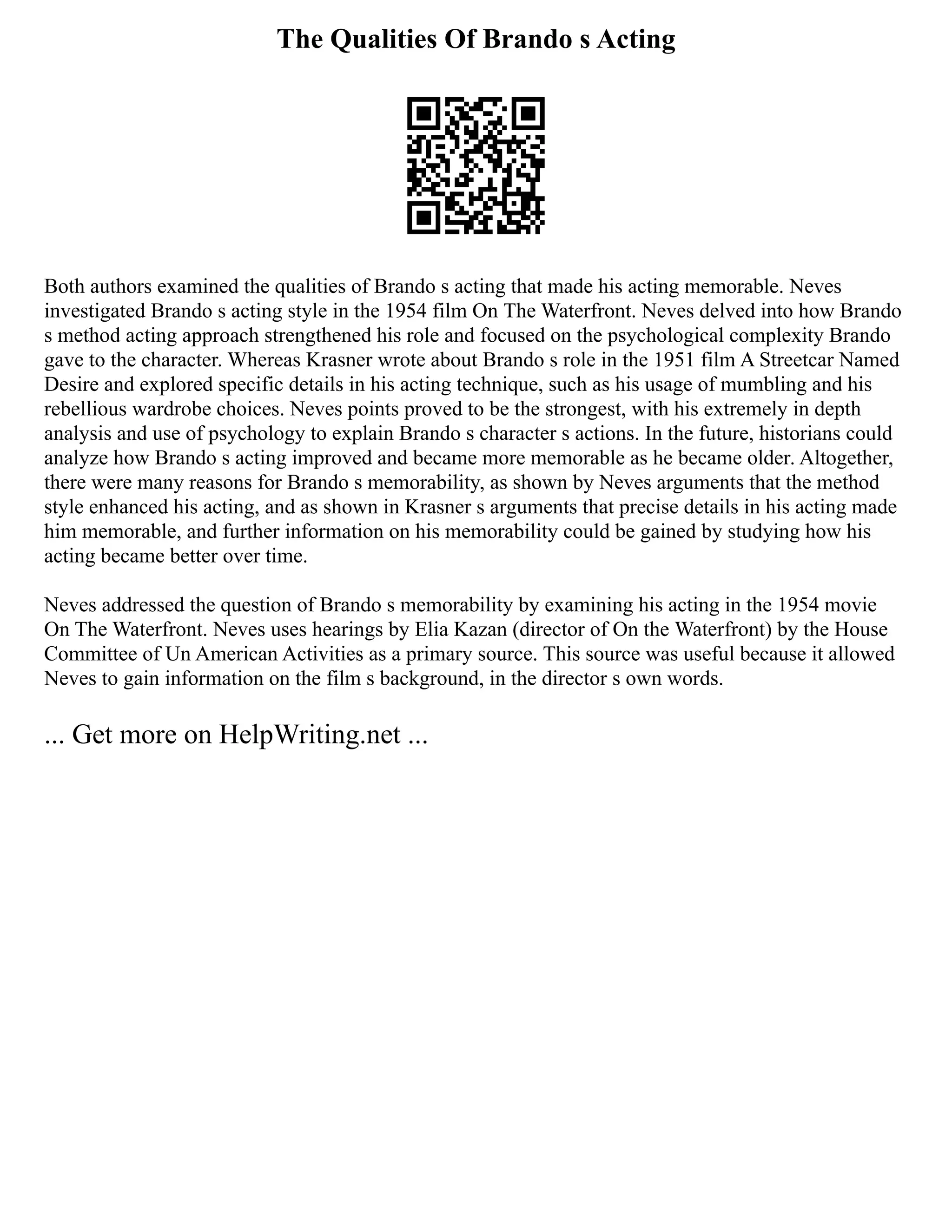 The Qualities Of Brando s Acting
Both authors examined the qualities of Brando s acting that made his acting memorable. Neves
investigated Brando s acting style in the 1954 film On The Waterfront. Neves delved into how Brando
s method acting approach strengthened his role and focused on the psychological complexity Brando
gave to the character. Whereas Krasner wrote about Brando s role in the 1951 film A Streetcar Named
Desire and explored specific details in his acting technique, such as his usage of mumbling and his
rebellious wardrobe choices. Neves points proved to be the strongest, with his extremely in depth
analysis and use of psychology to explain Brando s character s actions. In the future, historians could
analyze how Brando s acting improved and became more memorable as he became older. Altogether,
there were many reasons for Brando s memorability, as shown by Neves arguments that the method
style enhanced his acting, and as shown in Krasner s arguments that precise details in his acting made
him memorable, and further information on his memorability could be gained by studying how his
acting became better over time.
Neves addressed the question of Brando s memorability by examining his acting in the 1954 movie
On The Waterfront. Neves uses hearings by Elia Kazan (director of On the Waterfront) by the House
Committee of Un American Activities as a primary source. This source was useful because it allowed
Neves to gain information on the film s background, in the director s own words.
... Get more on HelpWriting.net ...
 