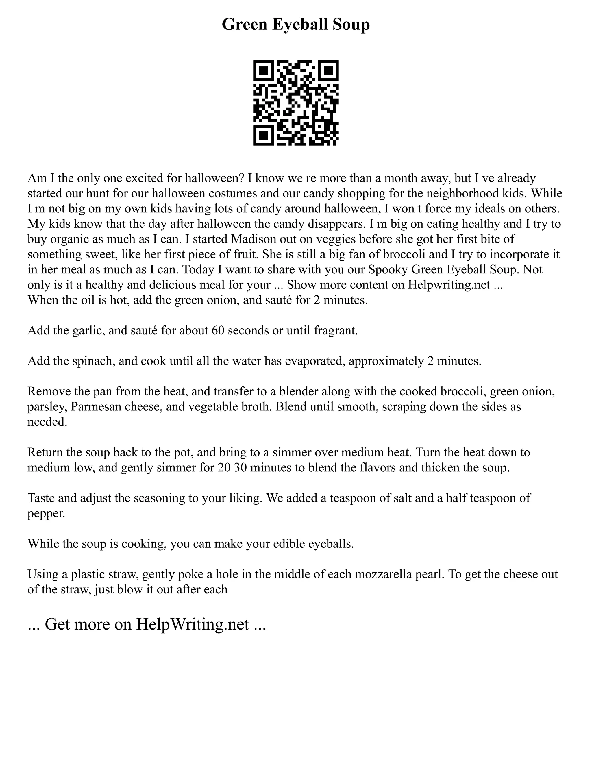 Green Eyeball Soup
Am I the only one excited for halloween? I know we re more than a month away, but I ve already
started our hunt for our halloween costumes and our candy shopping for the neighborhood kids. While
I m not big on my own kids having lots of candy around halloween, I won t force my ideals on others.
My kids know that the day after halloween the candy disappears. I m big on eating healthy and I try to
buy organic as much as I can. I started Madison out on veggies before she got her first bite of
something sweet, like her first piece of fruit. She is still a big fan of broccoli and I try to incorporate it
in her meal as much as I can. Today I want to share with you our Spooky Green Eyeball Soup. Not
only is it a healthy and delicious meal for your ... Show more content on Helpwriting.net ...
When the oil is hot, add the green onion, and sauté for 2 minutes.
Add the garlic, and sauté for about 60 seconds or until fragrant.
Add the spinach, and cook until all the water has evaporated, approximately 2 minutes.
Remove the pan from the heat, and transfer to a blender along with the cooked broccoli, green onion,
parsley, Parmesan cheese, and vegetable broth. Blend until smooth, scraping down the sides as
needed.
Return the soup back to the pot, and bring to a simmer over medium heat. Turn the heat down to
medium low, and gently simmer for 20 30 minutes to blend the flavors and thicken the soup.
Taste and adjust the seasoning to your liking. We added a teaspoon of salt and a half teaspoon of
pepper.
While the soup is cooking, you can make your edible eyeballs.
Using a plastic straw, gently poke a hole in the middle of each mozzarella pearl. To get the cheese out
of the straw, just blow it out after each
... Get more on HelpWriting.net ...
 