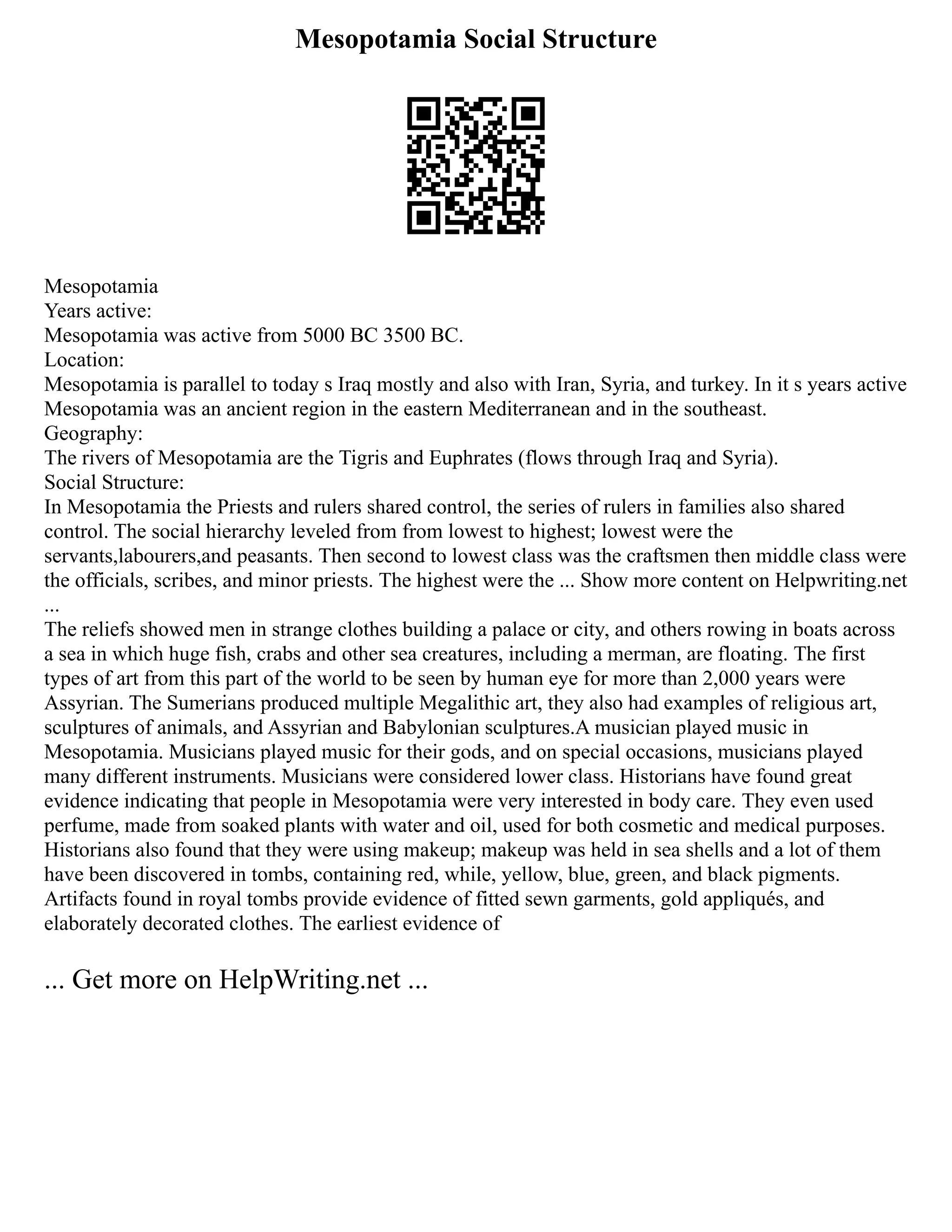 Mesopotamia Social Structure
Mesopotamia
Years active:
Mesopotamia was active from 5000 BC 3500 BC.
Location:
Mesopotamia is parallel to today s Iraq mostly and also with Iran, Syria, and turkey. In it s years active
Mesopotamia was an ancient region in the eastern Mediterranean and in the southeast.
Geography:
The rivers of Mesopotamia are the Tigris and Euphrates (flows through Iraq and Syria).
Social Structure:
In Mesopotamia the Priests and rulers shared control, the series of rulers in families also shared
control. The social hierarchy leveled from from lowest to highest; lowest were the
servants,labourers,and peasants. Then second to lowest class was the craftsmen then middle class were
the officials, scribes, and minor priests. The highest were the ... Show more content on Helpwriting.net
...
The reliefs showed men in strange clothes building a palace or city, and others rowing in boats across
a sea in which huge fish, crabs and other sea creatures, including a merman, are floating. The first
types of art from this part of the world to be seen by human eye for more than 2,000 years were
Assyrian. The Sumerians produced multiple Megalithic art, they also had examples of religious art,
sculptures of animals, and Assyrian and Babylonian sculptures.A musician played music in
Mesopotamia. Musicians played music for their gods, and on special occasions, musicians played
many different instruments. Musicians were considered lower class. Historians have found great
evidence indicating that people in Mesopotamia were very interested in body care. They even used
perfume, made from soaked plants with water and oil, used for both cosmetic and medical purposes.
Historians also found that they were using makeup; makeup was held in sea shells and a lot of them
have been discovered in tombs, containing red, while, yellow, blue, green, and black pigments.
Artifacts found in royal tombs provide evidence of fitted sewn garments, gold appliqués, and
elaborately decorated clothes. The earliest evidence of
... Get more on HelpWriting.net ...
 