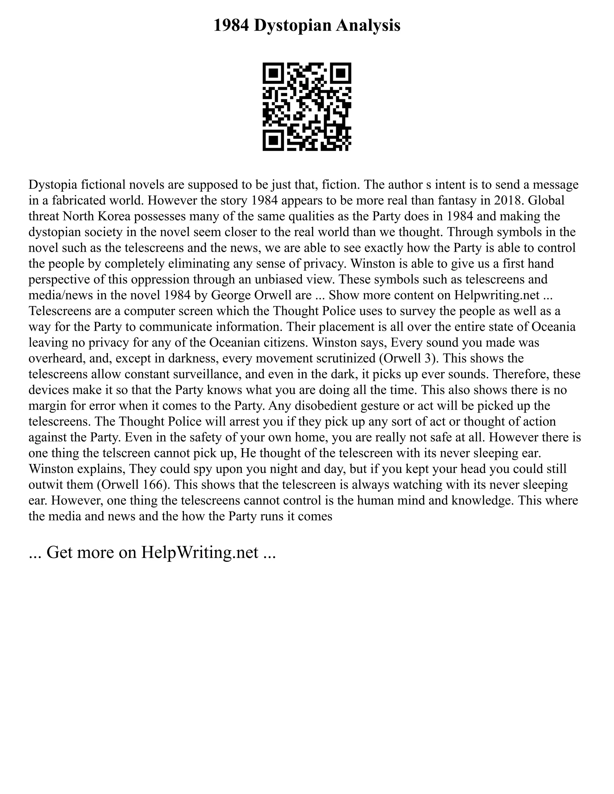 1984 Dystopian Analysis
Dystopia fictional novels are supposed to be just that, fiction. The author s intent is to send a message
in a fabricated world. However the story 1984 appears to be more real than fantasy in 2018. Global
threat North Korea possesses many of the same qualities as the Party does in 1984 and making the
dystopian society in the novel seem closer to the real world than we thought. Through symbols in the
novel such as the telescreens and the news, we are able to see exactly how the Party is able to control
the people by completely eliminating any sense of privacy. Winston is able to give us a first hand
perspective of this oppression through an unbiased view. These symbols such as telescreens and
media/news in the novel 1984 by George Orwell are ... Show more content on Helpwriting.net ...
Telescreens are a computer screen which the Thought Police uses to survey the people as well as a
way for the Party to communicate information. Their placement is all over the entire state of Oceania
leaving no privacy for any of the Oceanian citizens. Winston says, Every sound you made was
overheard, and, except in darkness, every movement scrutinized (Orwell 3). This shows the
telescreens allow constant surveillance, and even in the dark, it picks up ever sounds. Therefore, these
devices make it so that the Party knows what you are doing all the time. This also shows there is no
margin for error when it comes to the Party. Any disobedient gesture or act will be picked up the
telescreens. The Thought Police will arrest you if they pick up any sort of act or thought of action
against the Party. Even in the safety of your own home, you are really not safe at all. However there is
one thing the telscreen cannot pick up, He thought of the telescreen with its never sleeping ear.
Winston explains, They could spy upon you night and day, but if you kept your head you could still
outwit them (Orwell 166). This shows that the telescreen is always watching with its never sleeping
ear. However, one thing the telescreens cannot control is the human mind and knowledge. This where
the media and news and the how the Party runs it comes
... Get more on HelpWriting.net ...
 