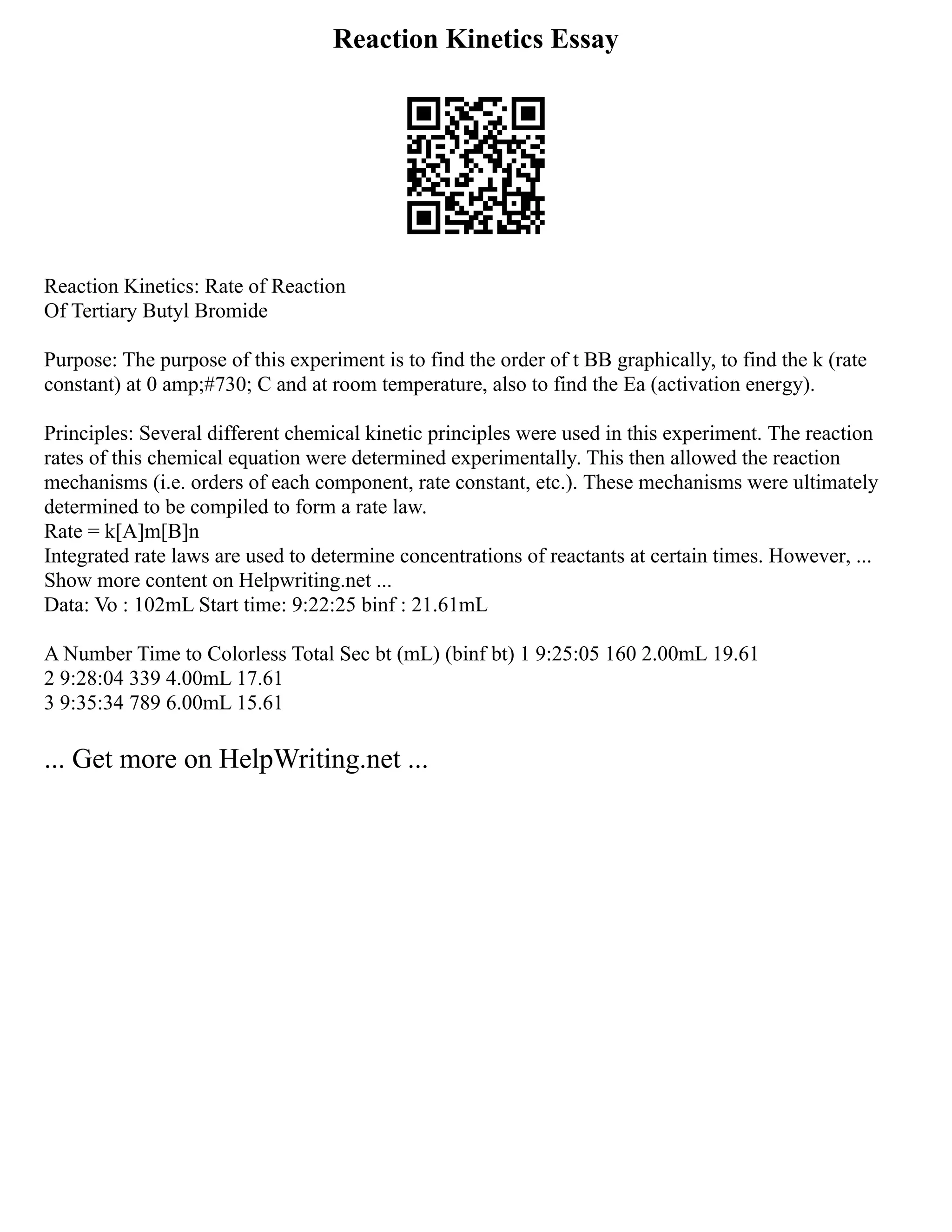 Reaction Kinetics Essay
Reaction Kinetics: Rate of Reaction
Of Tertiary Butyl Bromide
Purpose: The purpose of this experiment is to find the order of t BB graphically, to find the k (rate
constant) at 0 amp;#730; C and at room temperature, also to find the Ea (activation energy).
Principles: Several different chemical kinetic principles were used in this experiment. The reaction
rates of this chemical equation were determined experimentally. This then allowed the reaction
mechanisms (i.e. orders of each component, rate constant, etc.). These mechanisms were ultimately
determined to be compiled to form a rate law.
Rate = k[A]m[B]n
Integrated rate laws are used to determine concentrations of reactants at certain times. However, ...
Show more content on Helpwriting.net ...
Data: Vo : 102mL Start time: 9:22:25 binf : 21.61mL
A Number Time to Colorless Total Sec bt (mL) (binf bt) 1 9:25:05 160 2.00mL 19.61
2 9:28:04 339 4.00mL 17.61
3 9:35:34 789 6.00mL 15.61
... Get more on HelpWriting.net ...
 