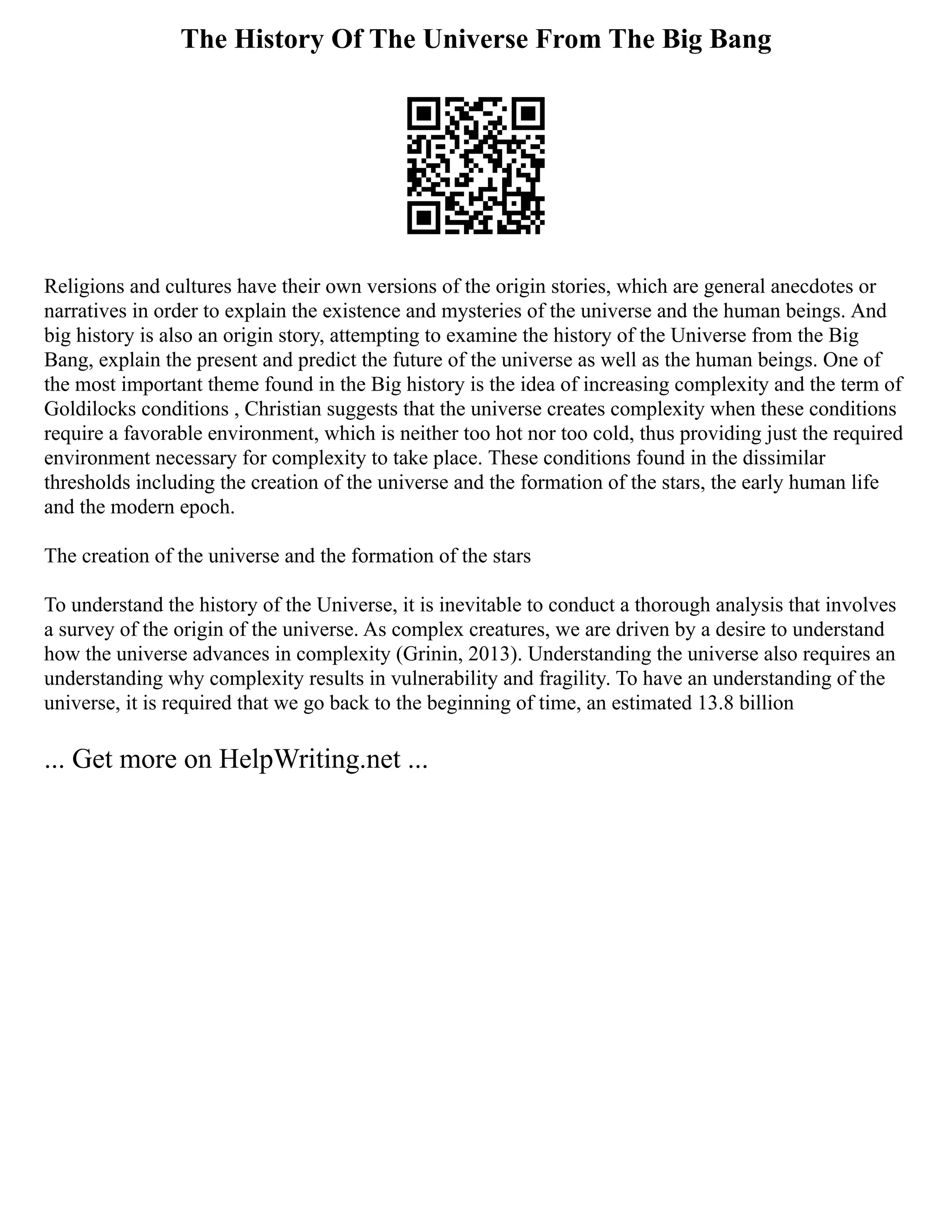 The History Of The Universe From The Big Bang
Religions and cultures have their own versions of the origin stories, which are general anecdotes or
narratives in order to explain the existence and mysteries of the universe and the human beings. And
big history is also an origin story, attempting to examine the history of the Universe from the Big
Bang, explain the present and predict the future of the universe as well as the human beings. One of
the most important theme found in the Big history is the idea of increasing complexity and the term of
Goldilocks conditions , Christian suggests that the universe creates complexity when these conditions
require a favorable environment, which is neither too hot nor too cold, thus providing just the required
environment necessary for complexity to take place. These conditions found in the dissimilar
thresholds including the creation of the universe and the formation of the stars, the early human life
and the modern epoch.
The creation of the universe and the formation of the stars
To understand the history of the Universe, it is inevitable to conduct a thorough analysis that involves
a survey of the origin of the universe. As complex creatures, we are driven by a desire to understand
how the universe advances in complexity (Grinin, 2013). Understanding the universe also requires an
understanding why complexity results in vulnerability and fragility. To have an understanding of the
universe, it is required that we go back to the beginning of time, an estimated 13.8 billion
... Get more on HelpWriting.net ...
 