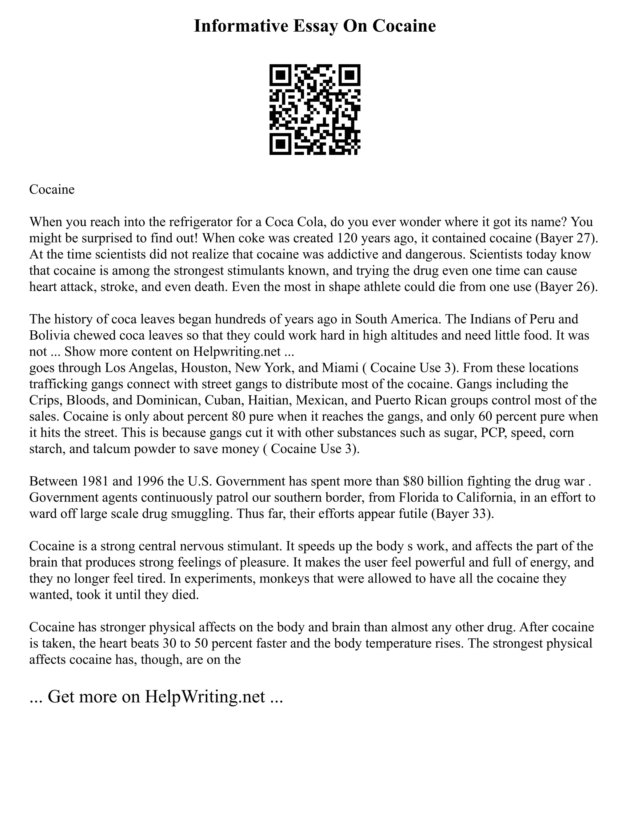 Informative Essay On Cocaine
Cocaine
When you reach into the refrigerator for a Coca Cola, do you ever wonder where it got its name? You
might be surprised to find out! When coke was created 120 years ago, it contained cocaine (Bayer 27).
At the time scientists did not realize that cocaine was addictive and dangerous. Scientists today know
that cocaine is among the strongest stimulants known, and trying the drug even one time can cause
heart attack, stroke, and even death. Even the most in shape athlete could die from one use (Bayer 26).
The history of coca leaves began hundreds of years ago in South America. The Indians of Peru and
Bolivia chewed coca leaves so that they could work hard in high altitudes and need little food. It was
not ... Show more content on Helpwriting.net ...
goes through Los Angelas, Houston, New York, and Miami ( Cocaine Use 3). From these locations
trafficking gangs connect with street gangs to distribute most of the cocaine. Gangs including the
Crips, Bloods, and Dominican, Cuban, Haitian, Mexican, and Puerto Rican groups control most of the
sales. Cocaine is only about percent 80 pure when it reaches the gangs, and only 60 percent pure when
it hits the street. This is because gangs cut it with other substances such as sugar, PCP, speed, corn
starch, and talcum powder to save money ( Cocaine Use 3).
Between 1981 and 1996 the U.S. Government has spent more than $80 billion fighting the drug war .
Government agents continuously patrol our southern border, from Florida to California, in an effort to
ward off large scale drug smuggling. Thus far, their efforts appear futile (Bayer 33).
Cocaine is a strong central nervous stimulant. It speeds up the body s work, and affects the part of the
brain that produces strong feelings of pleasure. It makes the user feel powerful and full of energy, and
they no longer feel tired. In experiments, monkeys that were allowed to have all the cocaine they
wanted, took it until they died.
Cocaine has stronger physical affects on the body and brain than almost any other drug. After cocaine
is taken, the heart beats 30 to 50 percent faster and the body temperature rises. The strongest physical
affects cocaine has, though, are on the
... Get more on HelpWriting.net ...
 