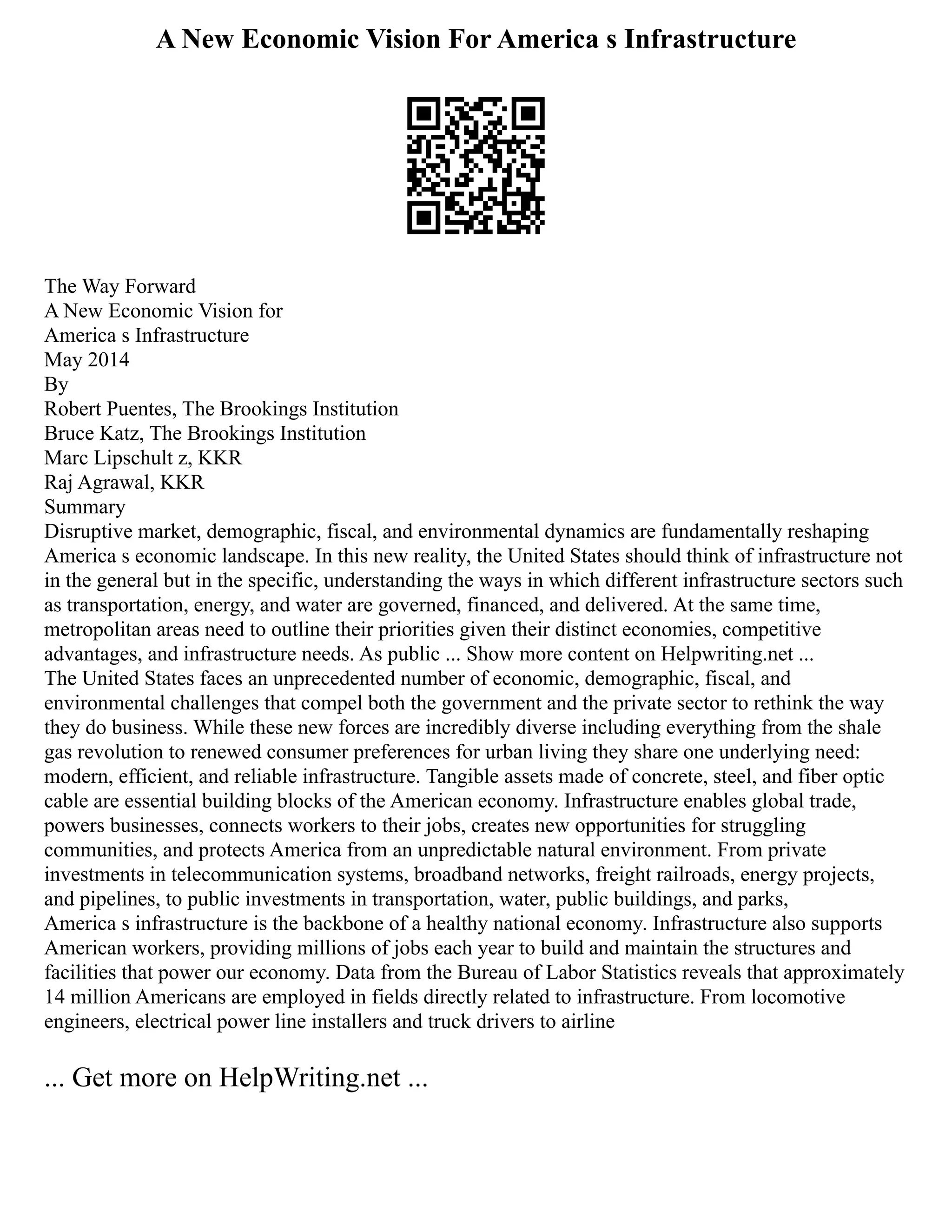 A New Economic Vision For America s Infrastructure
The Way Forward
A New Economic Vision for
America s Infrastructure
May 2014
By
Robert Puentes, The Brookings Institution
Bruce Katz, The Brookings Institution
Marc Lipschult z, KKR
Raj Agrawal, KKR
Summary
Disruptive market, demographic, fiscal, and environmental dynamics are fundamentally reshaping
America s economic landscape. In this new reality, the United States should think of infrastructure not
in the general but in the specific, understanding the ways in which different infrastructure sectors such
as transportation, energy, and water are governed, financed, and delivered. At the same time,
metropolitan areas need to outline their priorities given their distinct economies, competitive
advantages, and infrastructure needs. As public ... Show more content on Helpwriting.net ...
The United States faces an unprecedented number of economic, demographic, fiscal, and
environmental challenges that compel both the government and the private sector to rethink the way
they do business. While these new forces are incredibly diverse including everything from the shale
gas revolution to renewed consumer preferences for urban living they share one underlying need:
modern, efficient, and reliable infrastructure. Tangible assets made of concrete, steel, and fiber optic
cable are essential building blocks of the American economy. Infrastructure enables global trade,
powers businesses, connects workers to their jobs, creates new opportunities for struggling
communities, and protects America from an unpredictable natural environment. From private
investments in telecommunication systems, broadband networks, freight railroads, energy projects,
and pipelines, to public investments in transportation, water, public buildings, and parks,
America s infrastructure is the backbone of a healthy national economy. Infrastructure also supports
American workers, providing millions of jobs each year to build and maintain the structures and
facilities that power our economy. Data from the Bureau of Labor Statistics reveals that approximately
14 million Americans are employed in fields directly related to infrastructure. From locomotive
engineers, electrical power line installers and truck drivers to airline
... Get more on HelpWriting.net ...
 