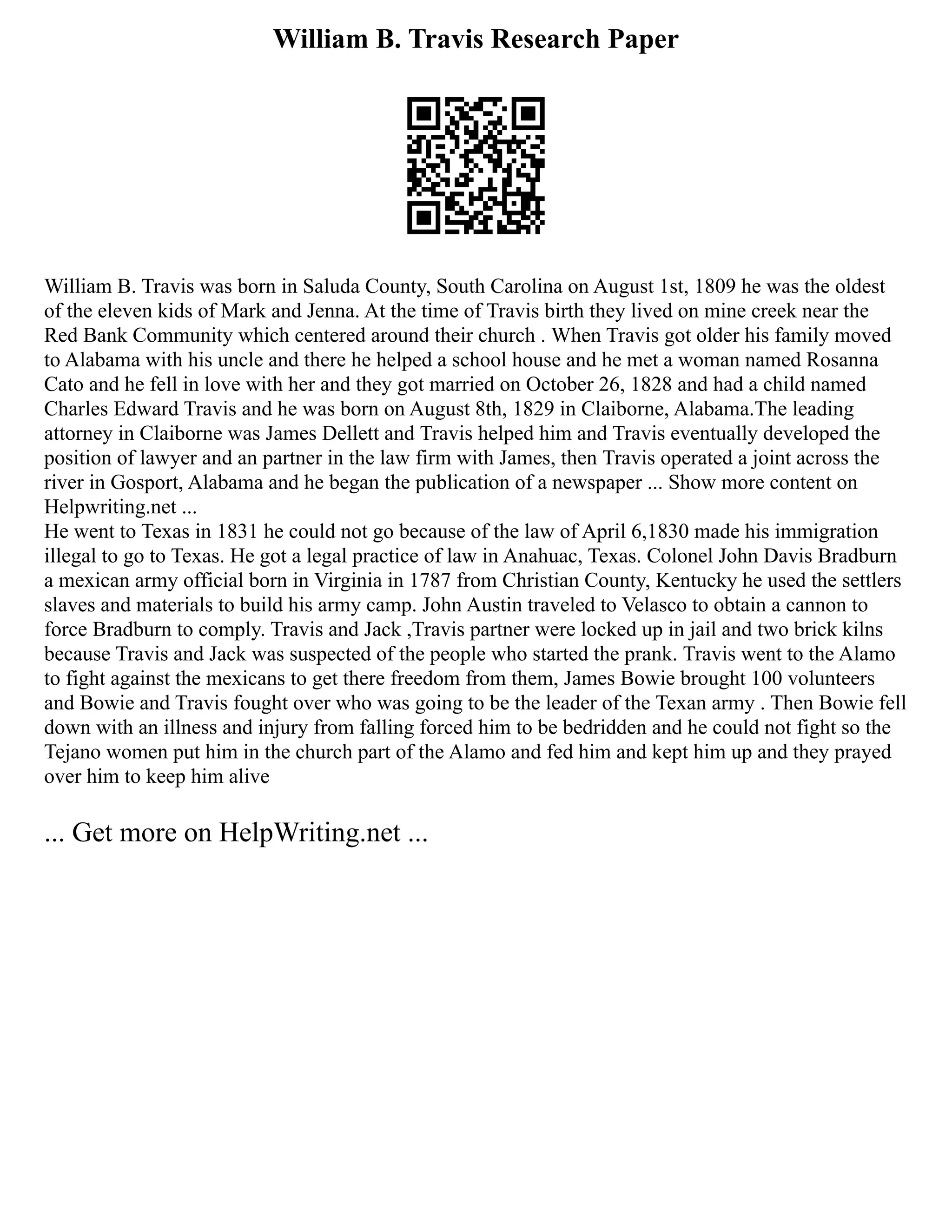 William B. Travis Research Paper
William B. Travis was born in Saluda County, South Carolina on August 1st, 1809 he was the oldest
of the eleven kids of Mark and Jenna. At the time of Travis birth they lived on mine creek near the
Red Bank Community which centered around their church . When Travis got older his family moved
to Alabama with his uncle and there he helped a school house and he met a woman named Rosanna
Cato and he fell in love with her and they got married on October 26, 1828 and had a child named
Charles Edward Travis and he was born on August 8th, 1829 in Claiborne, Alabama.The leading
attorney in Claiborne was James Dellett and Travis helped him and Travis eventually developed the
position of lawyer and an partner in the law firm with James, then Travis operated a joint across the
river in Gosport, Alabama and he began the publication of a newspaper ... Show more content on
Helpwriting.net ...
He went to Texas in 1831 he could not go because of the law of April 6,1830 made his immigration
illegal to go to Texas. He got a legal practice of law in Anahuac, Texas. Colonel John Davis Bradburn
a mexican army official born in Virginia in 1787 from Christian County, Kentucky he used the settlers
slaves and materials to build his army camp. John Austin traveled to Velasco to obtain a cannon to
force Bradburn to comply. Travis and Jack ,Travis partner were locked up in jail and two brick kilns
because Travis and Jack was suspected of the people who started the prank. Travis went to the Alamo
to fight against the mexicans to get there freedom from them, James Bowie brought 100 volunteers
and Bowie and Travis fought over who was going to be the leader of the Texan army . Then Bowie fell
down with an illness and injury from falling forced him to be bedridden and he could not fight so the
Tejano women put him in the church part of the Alamo and fed him and kept him up and they prayed
over him to keep him alive
... Get more on HelpWriting.net ...
 