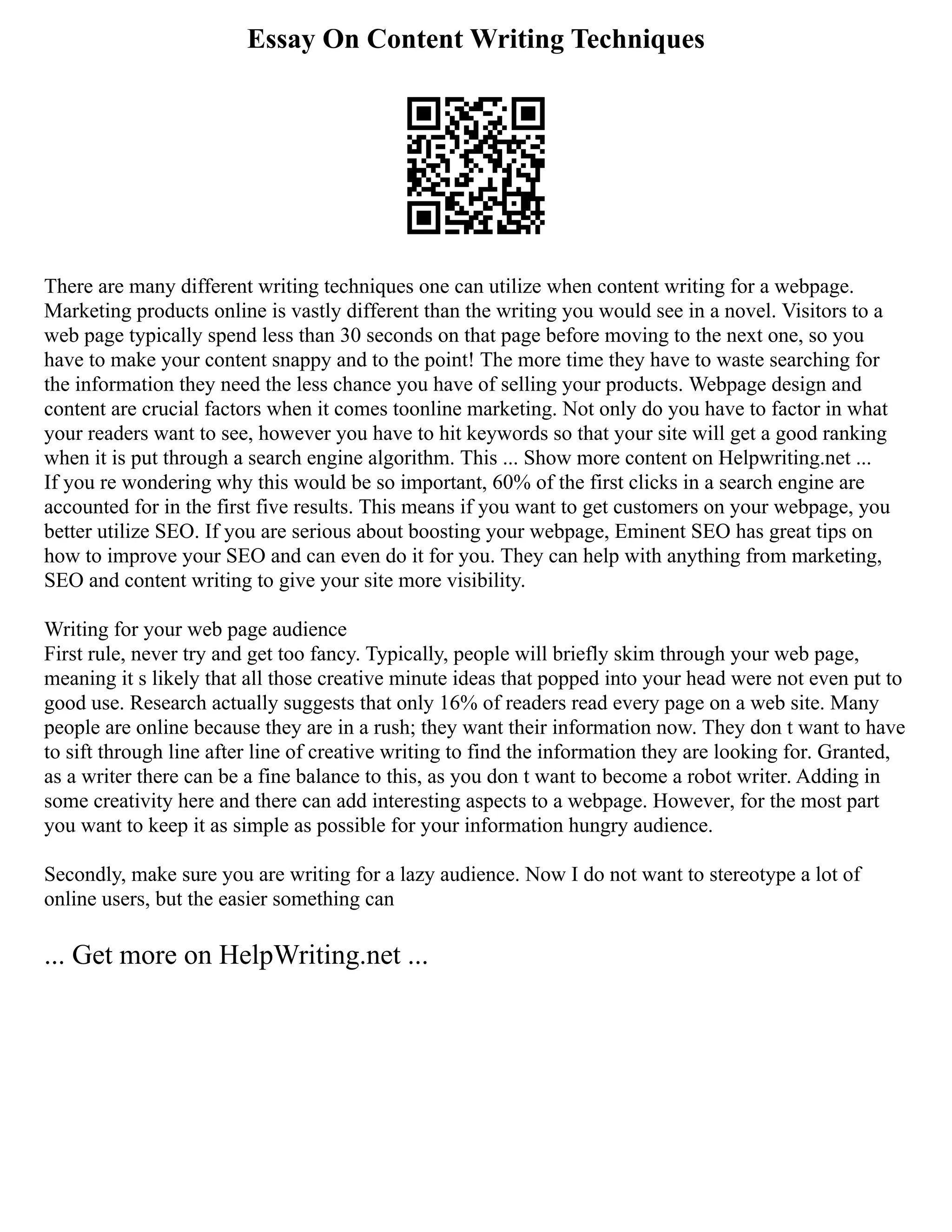 Essay On Content Writing Techniques
There are many different writing techniques one can utilize when content writing for a webpage.
Marketing products online is vastly different than the writing you would see in a novel. Visitors to a
web page typically spend less than 30 seconds on that page before moving to the next one, so you
have to make your content snappy and to the point! The more time they have to waste searching for
the information they need the less chance you have of selling your products. Webpage design and
content are crucial factors when it comes toonline marketing. Not only do you have to factor in what
your readers want to see, however you have to hit keywords so that your site will get a good ranking
when it is put through a search engine algorithm. This ... Show more content on Helpwriting.net ...
If you re wondering why this would be so important, 60% of the first clicks in a search engine are
accounted for in the first five results. This means if you want to get customers on your webpage, you
better utilize SEO. If you are serious about boosting your webpage, Eminent SEO has great tips on
how to improve your SEO and can even do it for you. They can help with anything from marketing,
SEO and content writing to give your site more visibility.
Writing for your web page audience
First rule, never try and get too fancy. Typically, people will briefly skim through your web page,
meaning it s likely that all those creative minute ideas that popped into your head were not even put to
good use. Research actually suggests that only 16% of readers read every page on a web site. Many
people are online because they are in a rush; they want their information now. They don t want to have
to sift through line after line of creative writing to find the information they are looking for. Granted,
as a writer there can be a fine balance to this, as you don t want to become a robot writer. Adding in
some creativity here and there can add interesting aspects to a webpage. However, for the most part
you want to keep it as simple as possible for your information hungry audience.
Secondly, make sure you are writing for a lazy audience. Now I do not want to stereotype a lot of
online users, but the easier something can
... Get more on HelpWriting.net ...
 