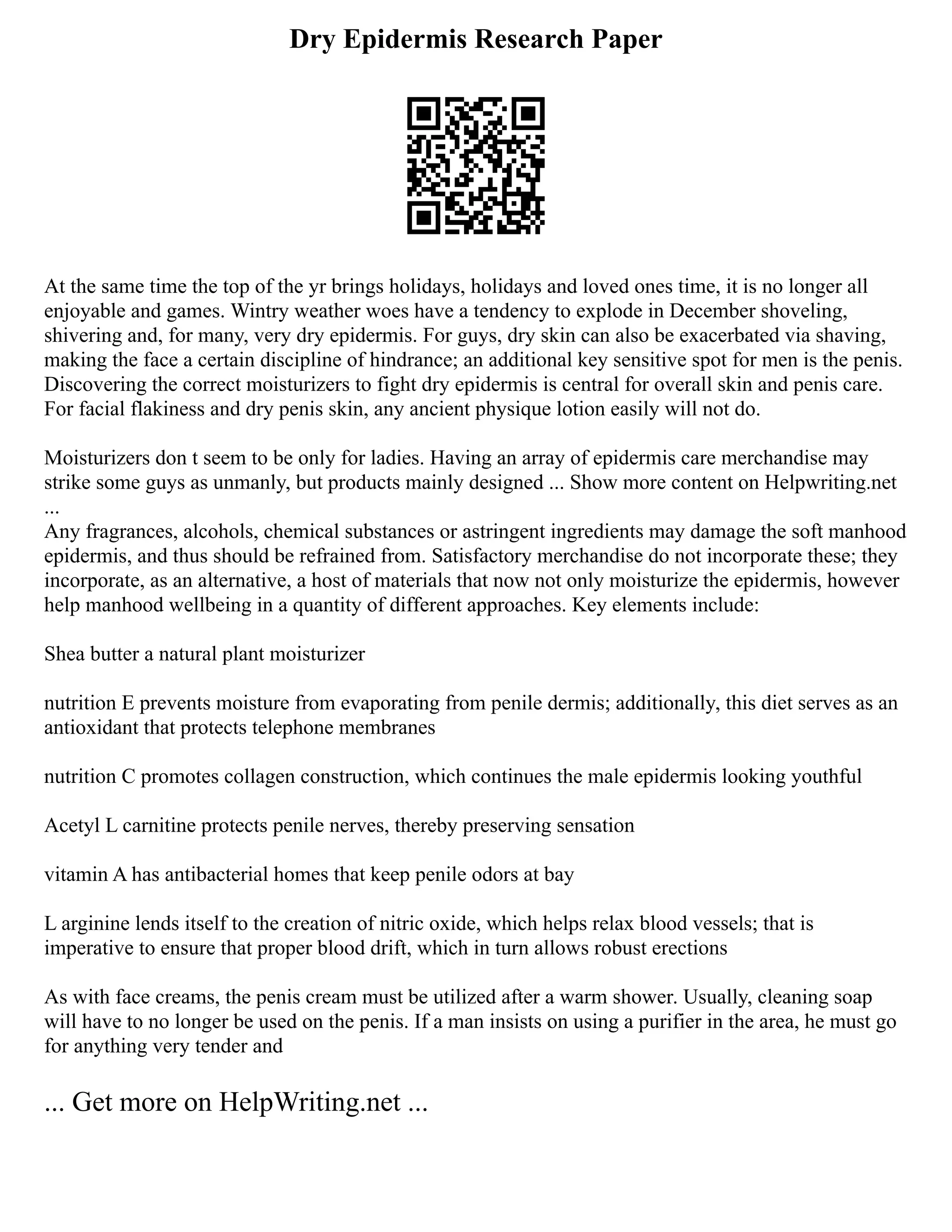 Dry Epidermis Research Paper
At the same time the top of the yr brings holidays, holidays and loved ones time, it is no longer all
enjoyable and games. Wintry weather woes have a tendency to explode in December shoveling,
shivering and, for many, very dry epidermis. For guys, dry skin can also be exacerbated via shaving,
making the face a certain discipline of hindrance; an additional key sensitive spot for men is the penis.
Discovering the correct moisturizers to fight dry epidermis is central for overall skin and penis care.
For facial flakiness and dry penis skin, any ancient physique lotion easily will not do.
Moisturizers don t seem to be only for ladies. Having an array of epidermis care merchandise may
strike some guys as unmanly, but products mainly designed ... Show more content on Helpwriting.net
...
Any fragrances, alcohols, chemical substances or astringent ingredients may damage the soft manhood
epidermis, and thus should be refrained from. Satisfactory merchandise do not incorporate these; they
incorporate, as an alternative, a host of materials that now not only moisturize the epidermis, however
help manhood wellbeing in a quantity of different approaches. Key elements include:
Shea butter a natural plant moisturizer
nutrition E prevents moisture from evaporating from penile dermis; additionally, this diet serves as an
antioxidant that protects telephone membranes
nutrition C promotes collagen construction, which continues the male epidermis looking youthful
Acetyl L carnitine protects penile nerves, thereby preserving sensation
vitamin A has antibacterial homes that keep penile odors at bay
L arginine lends itself to the creation of nitric oxide, which helps relax blood vessels; that is
imperative to ensure that proper blood drift, which in turn allows robust erections
As with face creams, the penis cream must be utilized after a warm shower. Usually, cleaning soap
will have to no longer be used on the penis. If a man insists on using a purifier in the area, he must go
for anything very tender and
... Get more on HelpWriting.net ...
 
