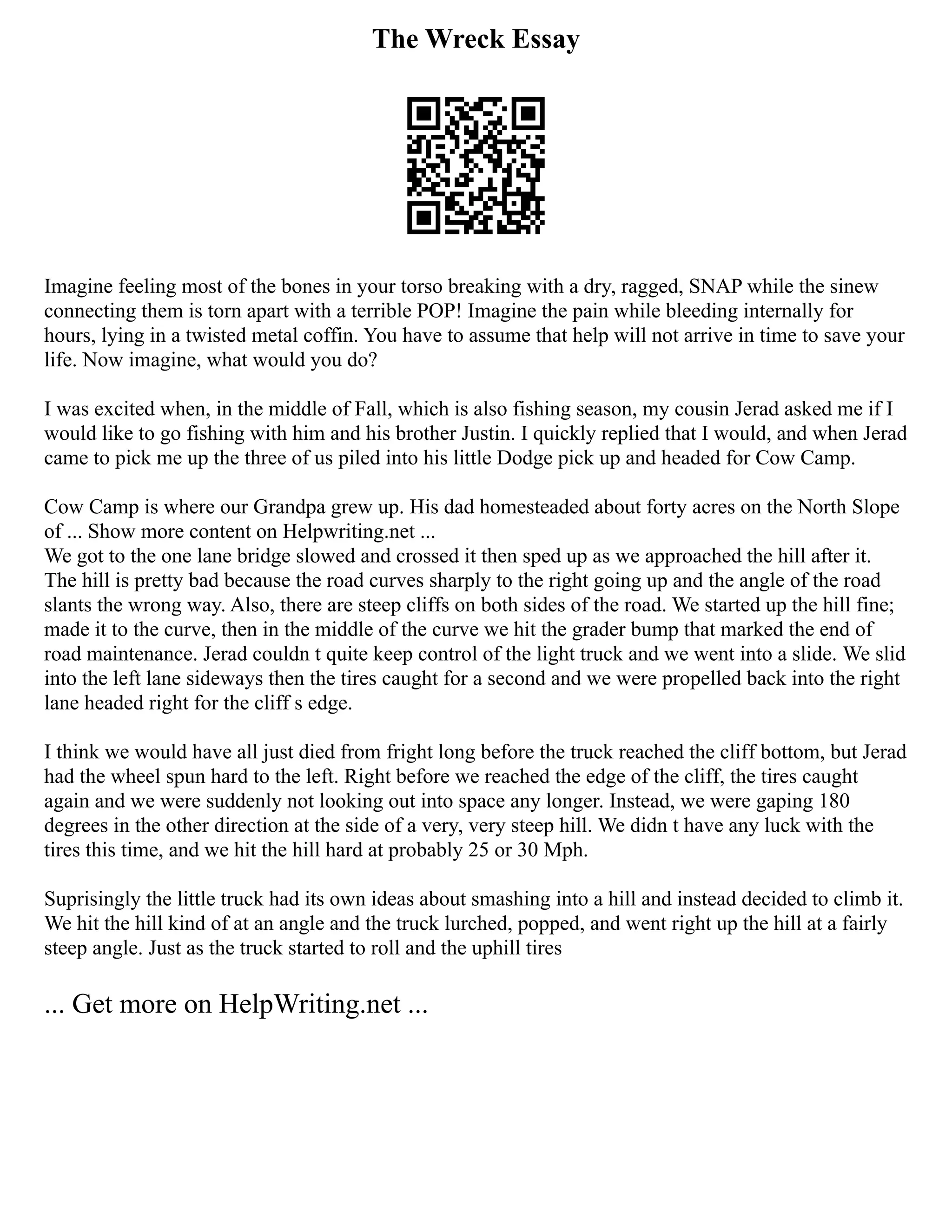 The Wreck Essay
Imagine feeling most of the bones in your torso breaking with a dry, ragged, SNAP while the sinew
connecting them is torn apart with a terrible POP! Imagine the pain while bleeding internally for
hours, lying in a twisted metal coffin. You have to assume that help will not arrive in time to save your
life. Now imagine, what would you do?
I was excited when, in the middle of Fall, which is also fishing season, my cousin Jerad asked me if I
would like to go fishing with him and his brother Justin. I quickly replied that I would, and when Jerad
came to pick me up the three of us piled into his little Dodge pick up and headed for Cow Camp.
Cow Camp is where our Grandpa grew up. His dad homesteaded about forty acres on the North Slope
of ... Show more content on Helpwriting.net ...
We got to the one lane bridge slowed and crossed it then sped up as we approached the hill after it.
The hill is pretty bad because the road curves sharply to the right going up and the angle of the road
slants the wrong way. Also, there are steep cliffs on both sides of the road. We started up the hill fine;
made it to the curve, then in the middle of the curve we hit the grader bump that marked the end of
road maintenance. Jerad couldn t quite keep control of the light truck and we went into a slide. We slid
into the left lane sideways then the tires caught for a second and we were propelled back into the right
lane headed right for the cliff s edge.
I think we would have all just died from fright long before the truck reached the cliff bottom, but Jerad
had the wheel spun hard to the left. Right before we reached the edge of the cliff, the tires caught
again and we were suddenly not looking out into space any longer. Instead, we were gaping 180
degrees in the other direction at the side of a very, very steep hill. We didn t have any luck with the
tires this time, and we hit the hill hard at probably 25 or 30 Mph.
Suprisingly the little truck had its own ideas about smashing into a hill and instead decided to climb it.
We hit the hill kind of at an angle and the truck lurched, popped, and went right up the hill at a fairly
steep angle. Just as the truck started to roll and the uphill tires
... Get more on HelpWriting.net ...
 