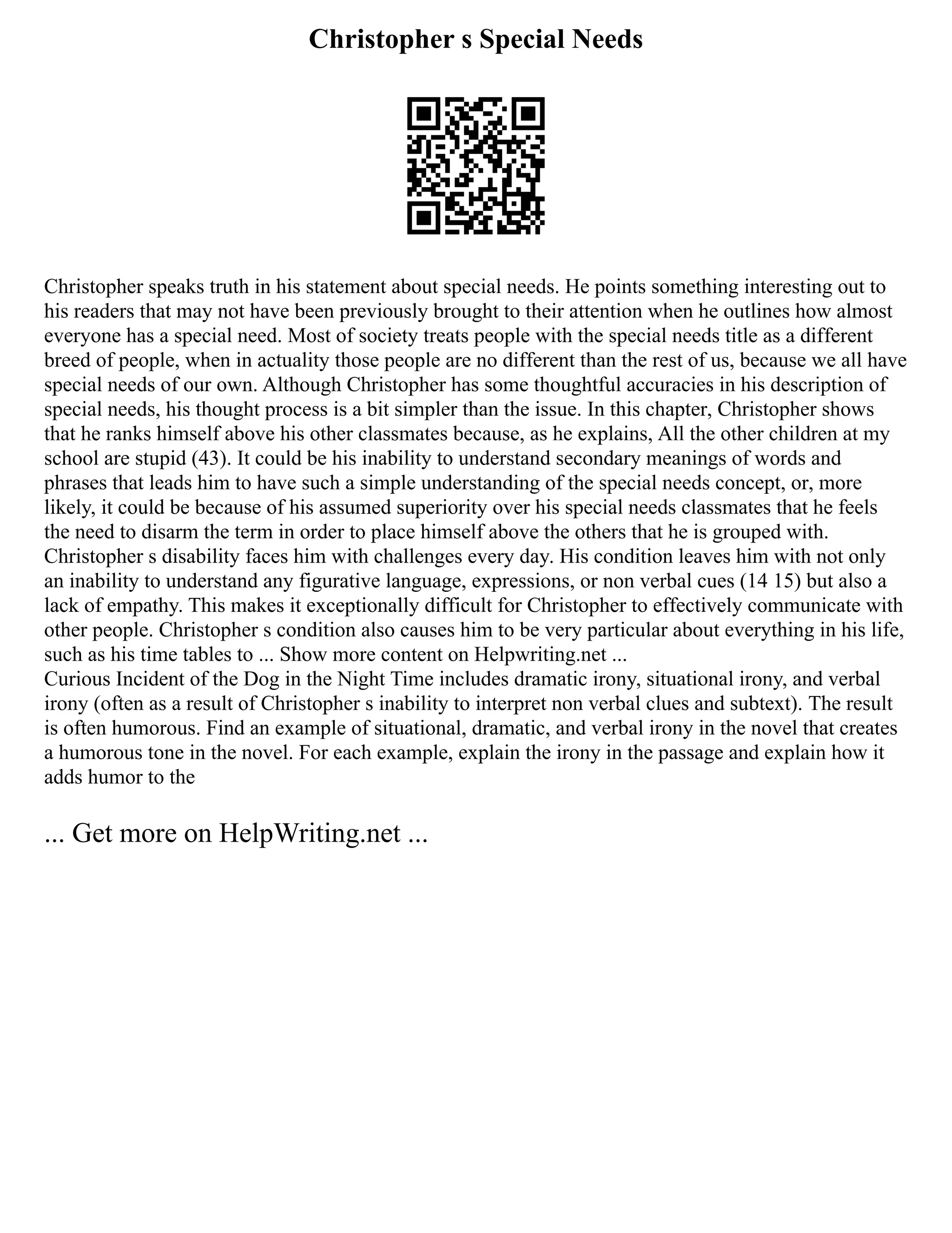 Christopher s Special Needs
Christopher speaks truth in his statement about special needs. He points something interesting out to
his readers that may not have been previously brought to their attention when he outlines how almost
everyone has a special need. Most of society treats people with the special needs title as a different
breed of people, when in actuality those people are no different than the rest of us, because we all have
special needs of our own. Although Christopher has some thoughtful accuracies in his description of
special needs, his thought process is a bit simpler than the issue. In this chapter, Christopher shows
that he ranks himself above his other classmates because, as he explains, All the other children at my
school are stupid (43). It could be his inability to understand secondary meanings of words and
phrases that leads him to have such a simple understanding of the special needs concept, or, more
likely, it could be because of his assumed superiority over his special needs classmates that he feels
the need to disarm the term in order to place himself above the others that he is grouped with.
Christopher s disability faces him with challenges every day. His condition leaves him with not only
an inability to understand any figurative language, expressions, or non verbal cues (14 15) but also a
lack of empathy. This makes it exceptionally difficult for Christopher to effectively communicate with
other people. Christopher s condition also causes him to be very particular about everything in his life,
such as his time tables to ... Show more content on Helpwriting.net ...
Curious Incident of the Dog in the Night Time includes dramatic irony, situational irony, and verbal
irony (often as a result of Christopher s inability to interpret non verbal clues and subtext). The result
is often humorous. Find an example of situational, dramatic, and verbal irony in the novel that creates
a humorous tone in the novel. For each example, explain the irony in the passage and explain how it
adds humor to the
... Get more on HelpWriting.net ...
 