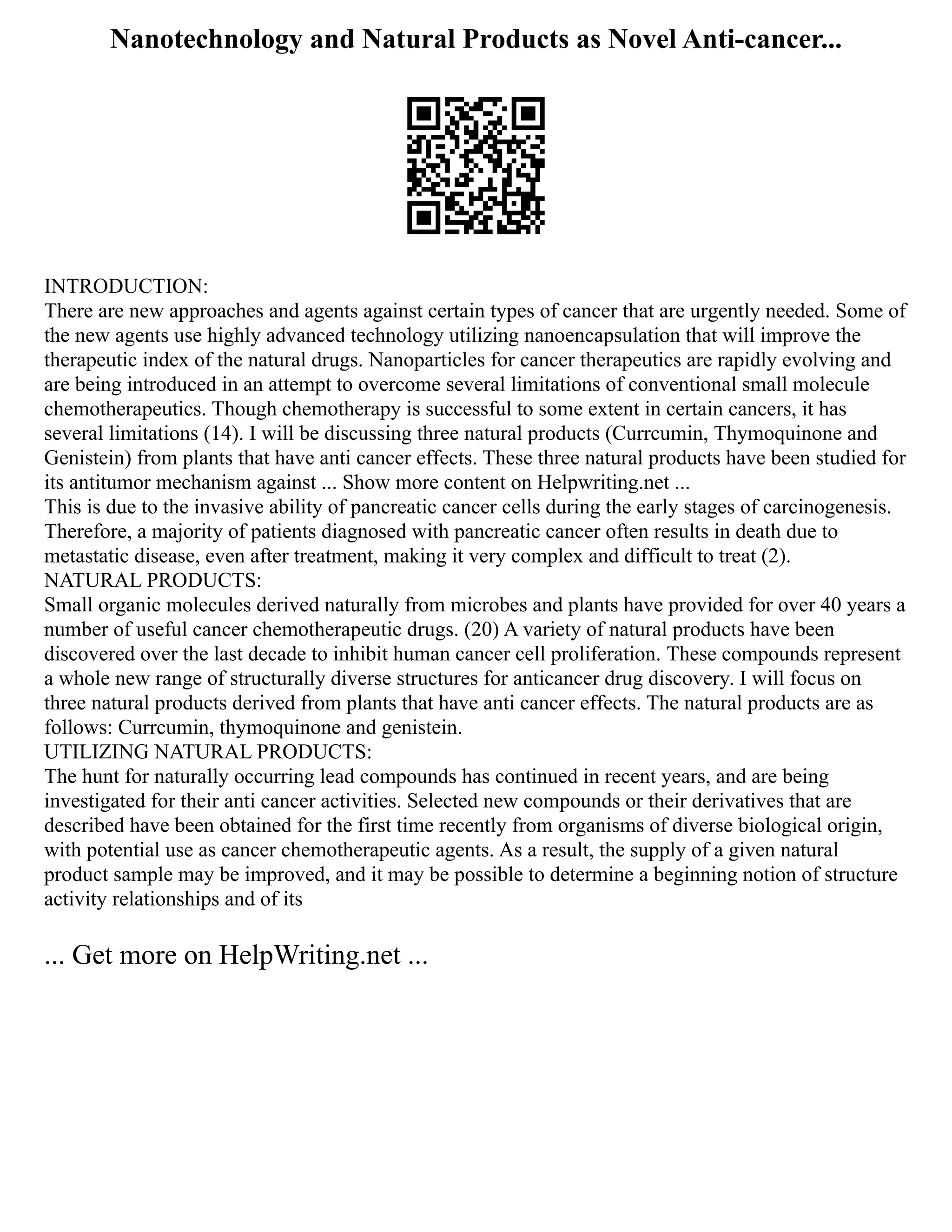Nanotechnology and Natural Products as Novel Anti-cancer...
INTRODUCTION:
There are new approaches and agents against certain types of cancer that are urgently needed. Some of
the new agents use highly advanced technology utilizing nanoencapsulation that will improve the
therapeutic index of the natural drugs. Nanoparticles for cancer therapeutics are rapidly evolving and
are being introduced in an attempt to overcome several limitations of conventional small molecule
chemotherapeutics. Though chemotherapy is successful to some extent in certain cancers, it has
several limitations (14). I will be discussing three natural products (Currcumin, Thymoquinone and
Genistein) from plants that have anti cancer effects. These three natural products have been studied for
its antitumor mechanism against ... Show more content on Helpwriting.net ...
This is due to the invasive ability of pancreatic cancer cells during the early stages of carcinogenesis.
Therefore, a majority of patients diagnosed with pancreatic cancer often results in death due to
metastatic disease, even after treatment, making it very complex and difficult to treat (2).
NATURAL PRODUCTS:
Small organic molecules derived naturally from microbes and plants have provided for over 40 years a
number of useful cancer chemotherapeutic drugs. (20) A variety of natural products have been
discovered over the last decade to inhibit human cancer cell proliferation. These compounds represent
a whole new range of structurally diverse structures for anticancer drug discovery. I will focus on
three natural products derived from plants that have anti cancer effects. The natural products are as
follows: Currcumin, thymoquinone and genistein.
UTILIZING NATURAL PRODUCTS:
The hunt for naturally occurring lead compounds has continued in recent years, and are being
investigated for their anti cancer activities. Selected new compounds or their derivatives that are
described have been obtained for the first time recently from organisms of diverse biological origin,
with potential use as cancer chemotherapeutic agents. As a result, the supply of a given natural
product sample may be improved, and it may be possible to determine a beginning notion of structure
activity relationships and of its
... Get more on HelpWriting.net ...
 