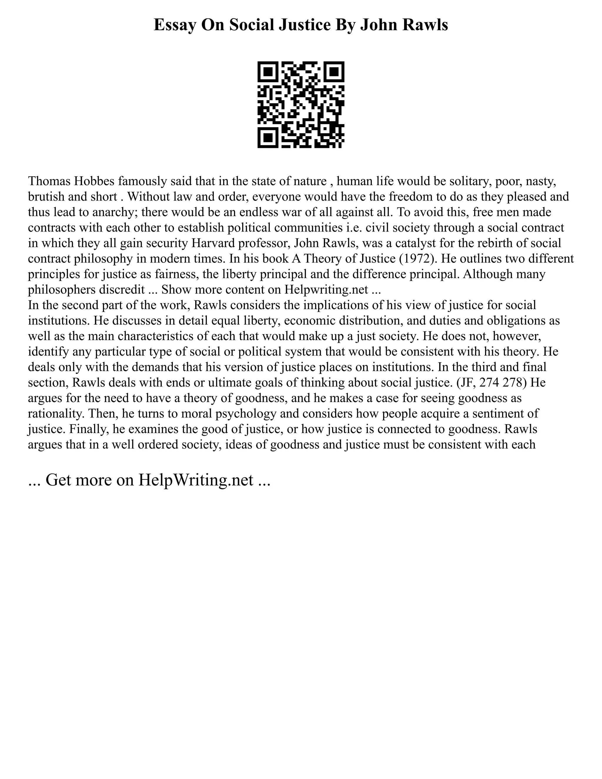 Essay On Social Justice By John Rawls
Thomas Hobbes famously said that in the state of nature , human life would be solitary, poor, nasty,
brutish and short . Without law and order, everyone would have the freedom to do as they pleased and
thus lead to anarchy; there would be an endless war of all against all. To avoid this, free men made
contracts with each other to establish political communities i.e. civil society through a social contract
in which they all gain security Harvard professor, John Rawls, was a catalyst for the rebirth of social
contract philosophy in modern times. In his book A Theory of Justice (1972). He outlines two different
principles for justice as fairness, the liberty principal and the difference principal. Although many
philosophers discredit ... Show more content on Helpwriting.net ...
In the second part of the work, Rawls considers the implications of his view of justice for social
institutions. He discusses in detail equal liberty, economic distribution, and duties and obligations as
well as the main characteristics of each that would make up a just society. He does not, however,
identify any particular type of social or political system that would be consistent with his theory. He
deals only with the demands that his version of justice places on institutions. In the third and final
section, Rawls deals with ends or ultimate goals of thinking about social justice. (JF, 274 278) He
argues for the need to have a theory of goodness, and he makes a case for seeing goodness as
rationality. Then, he turns to moral psychology and considers how people acquire a sentiment of
justice. Finally, he examines the good of justice, or how justice is connected to goodness. Rawls
argues that in a well ordered society, ideas of goodness and justice must be consistent with each
... Get more on HelpWriting.net ...
 